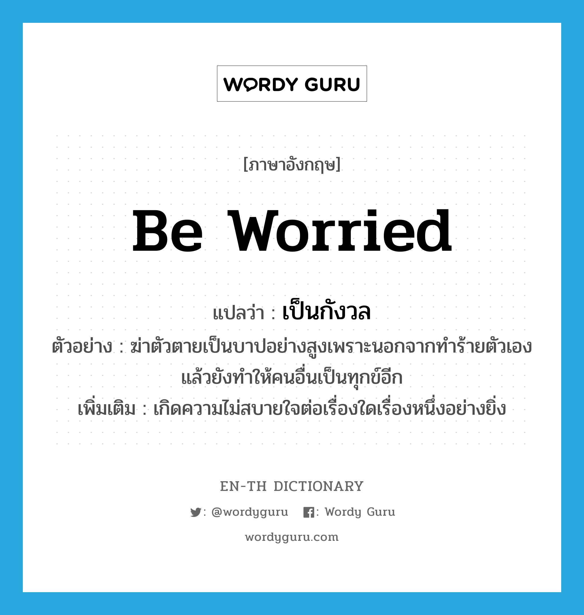 be worried แปลว่า?, คำศัพท์ภาษาอังกฤษ be worried แปลว่า เป็นกังวล ประเภท V ตัวอย่าง ฆ่าตัวตายเป็นบาปอย่างสูงเพราะนอกจากทำร้ายตัวเองแล้วยังทำให้คนอื่นเป็นทุกข์อีก เพิ่มเติม เกิดความไม่สบายใจต่อเรื่องใดเรื่องหนึ่งอย่างยิ่ง หมวด V