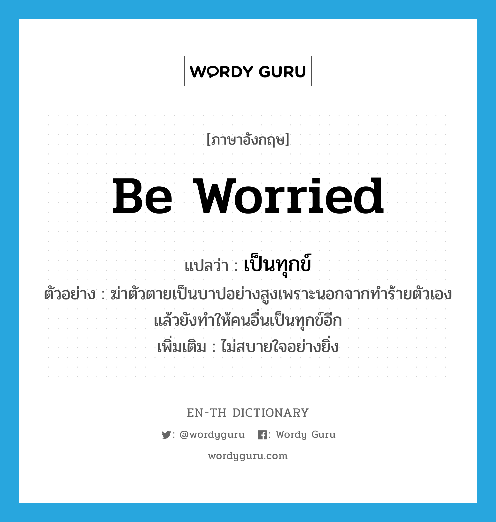 be worried แปลว่า?, คำศัพท์ภาษาอังกฤษ be worried แปลว่า เป็นทุกข์ ประเภท V ตัวอย่าง ฆ่าตัวตายเป็นบาปอย่างสูงเพราะนอกจากทำร้ายตัวเองแล้วยังทำให้คนอื่นเป็นทุกข์อีก เพิ่มเติม ไม่สบายใจอย่างยิ่ง หมวด V