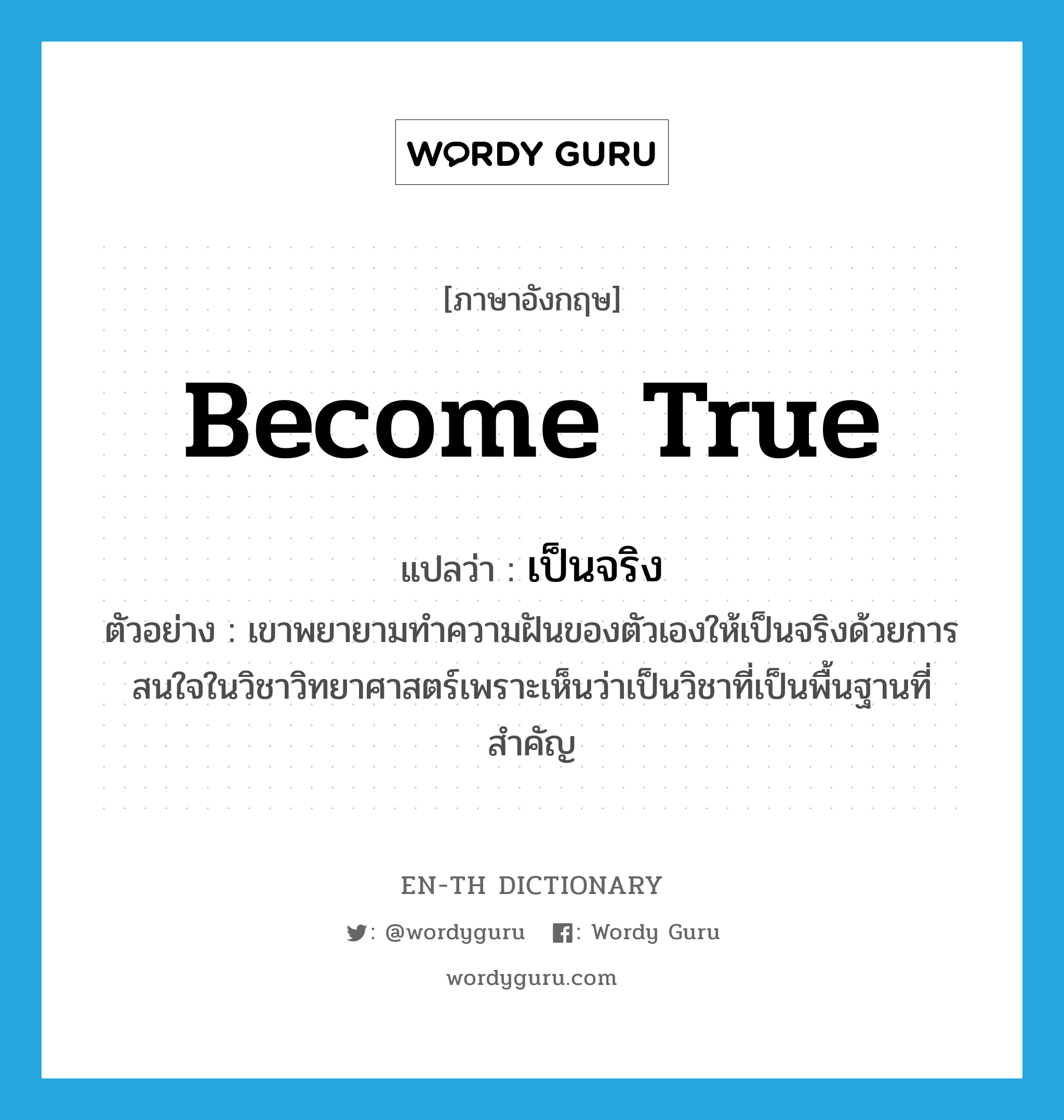 become true แปลว่า?, คำศัพท์ภาษาอังกฤษ become true แปลว่า เป็นจริง ประเภท V ตัวอย่าง เขาพยายามทำความฝันของตัวเองให้เป็นจริงด้วยการสนใจในวิชาวิทยาศาสตร์เพราะเห็นว่าเป็นวิชาที่เป็นพื้นฐานที่สำคัญ หมวด V