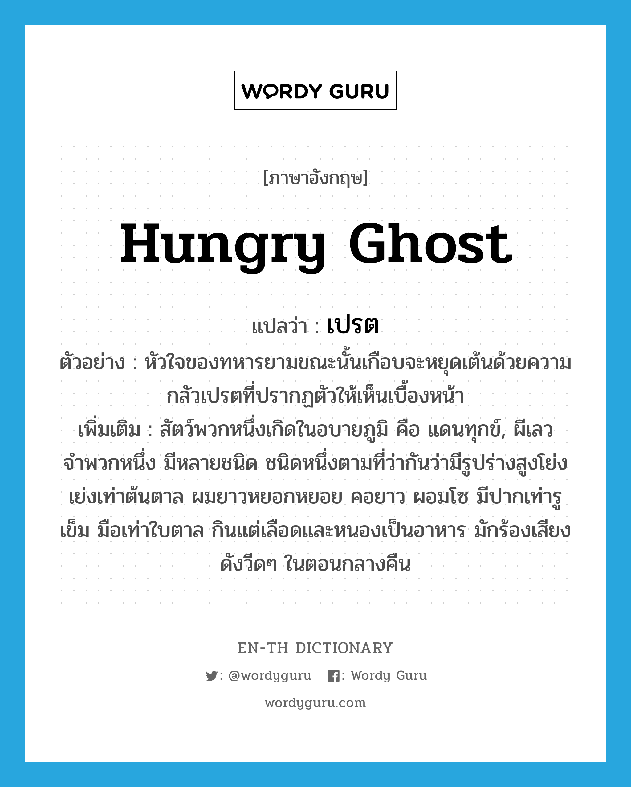 hungry ghost แปลว่า?, คำศัพท์ภาษาอังกฤษ hungry ghost แปลว่า เปรต ประเภท N ตัวอย่าง หัวใจของทหารยามขณะนั้นเกือบจะหยุดเต้นด้วยความกลัวเปรตที่ปรากฏตัวให้เห็นเบื้องหน้า เพิ่มเติม สัตว์พวกหนึ่งเกิดในอบายภูมิ คือ แดนทุกข์, ผีเลวจำพวกหนึ่ง มีหลายชนิด ชนิดหนึ่งตามที่ว่ากันว่ามีรูปร่างสูงโย่งเย่งเท่าต้นตาล ผมยาวหยอกหยอย คอยาว ผอมโซ มีปากเท่ารูเข็ม มือเท่าใบตาล กินแต่เลือดและหนองเป็นอาหาร มักร้องเสียงดังวีดๆ ในตอนกลางคืน หมวด N