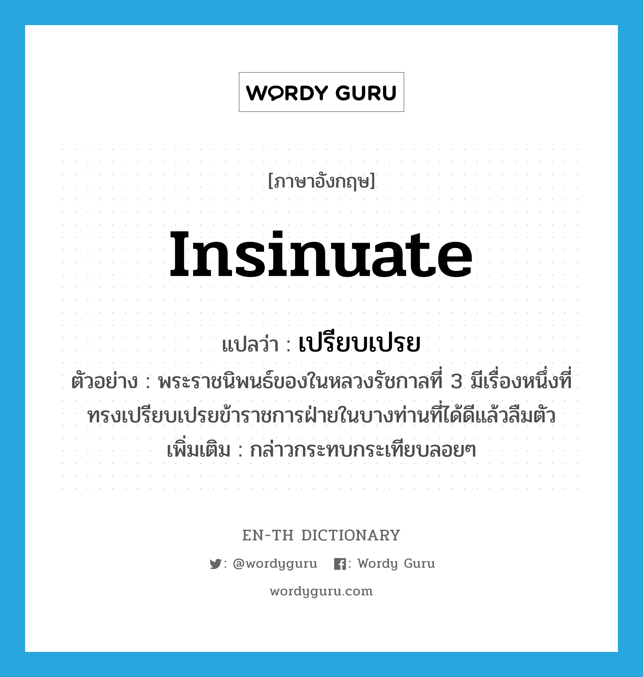 insinuate แปลว่า?, คำศัพท์ภาษาอังกฤษ insinuate แปลว่า เปรียบเปรย ประเภท V ตัวอย่าง พระราชนิพนธ์ของในหลวงรัชกาลที่ 3 มีเรื่องหนึ่งที่ทรงเปรียบเปรยข้าราชการฝ่ายในบางท่านที่ได้ดีแล้วลืมตัว เพิ่มเติม กล่าวกระทบกระเทียบลอยๆ หมวด V