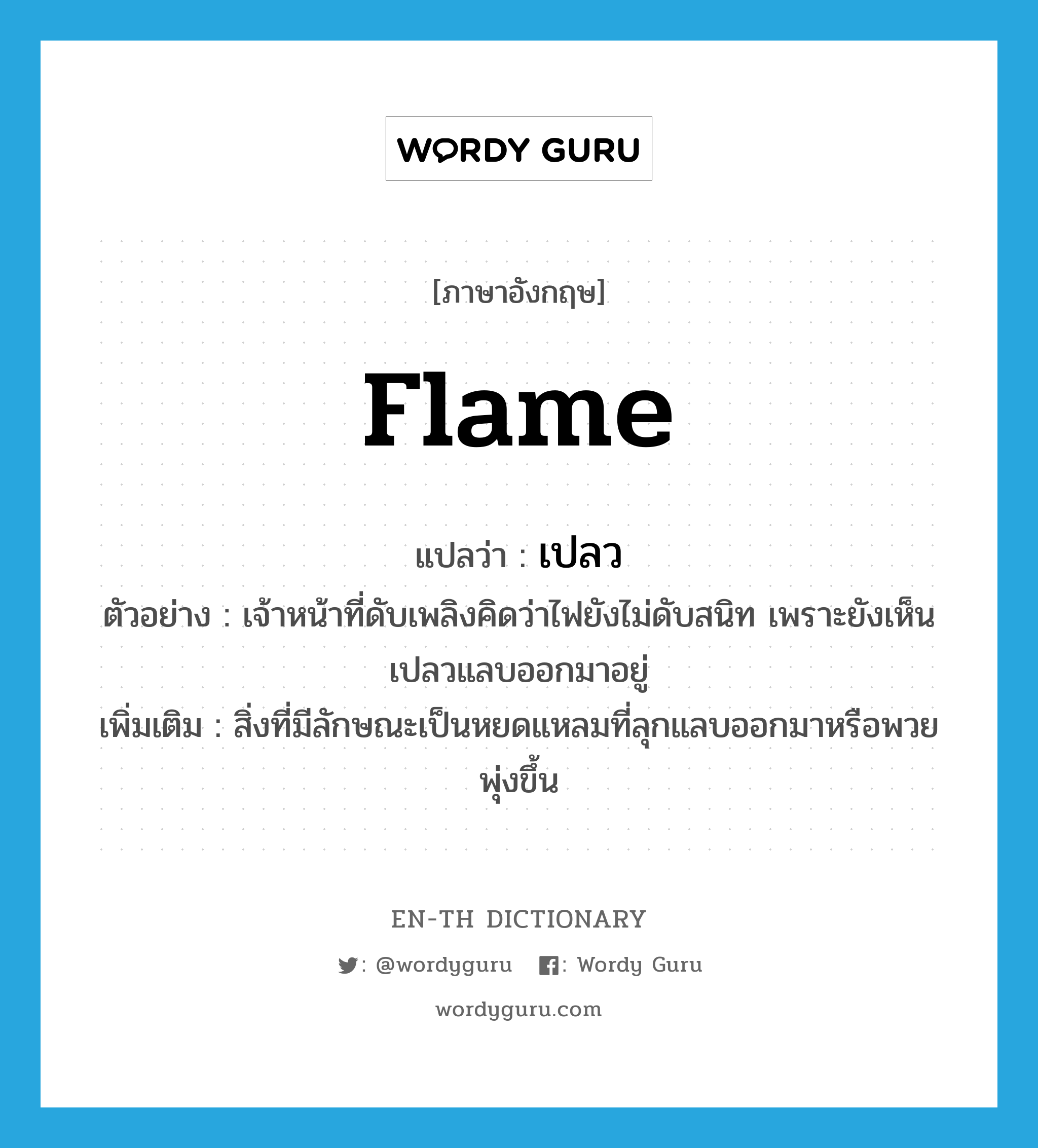 เปลว ภาษาอังกฤษ?, คำศัพท์ภาษาอังกฤษ เปลว แปลว่า flame ประเภท N ตัวอย่าง เจ้าหน้าที่ดับเพลิงคิดว่าไฟยังไม่ดับสนิท เพราะยังเห็นเปลวแลบออกมาอยู่ เพิ่มเติม สิ่งที่มีลักษณะเป็นหยดแหลมที่ลุกแลบออกมาหรือพวยพุ่งขึ้น หมวด N