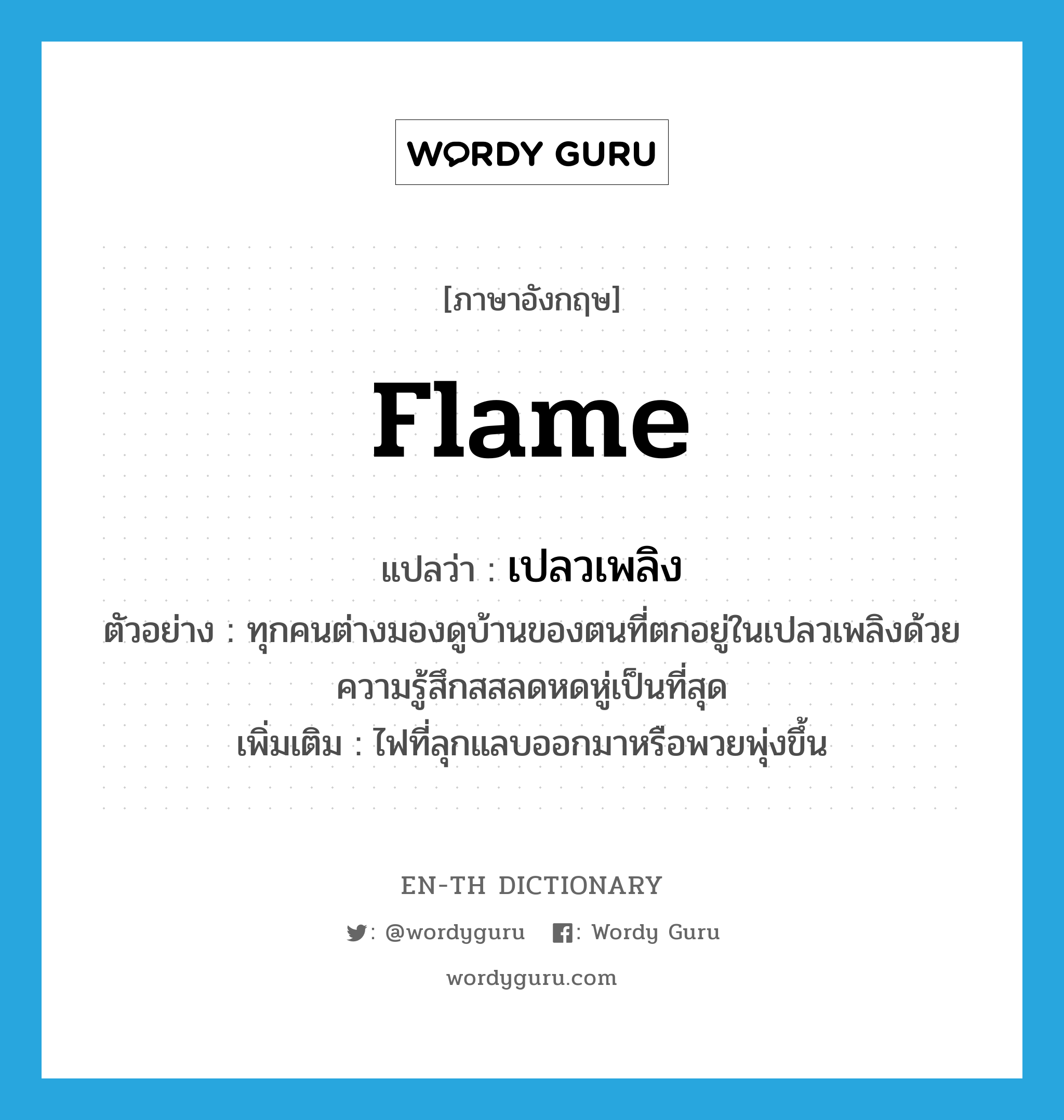 flame แปลว่า?, คำศัพท์ภาษาอังกฤษ flame แปลว่า เปลวเพลิง ประเภท N ตัวอย่าง ทุกคนต่างมองดูบ้านของตนที่ตกอยู่ในเปลวเพลิงด้วยความรู้สึกสสลดหดหู่เป็นที่สุด เพิ่มเติม ไฟที่ลุกแลบออกมาหรือพวยพุ่งขึ้น หมวด N