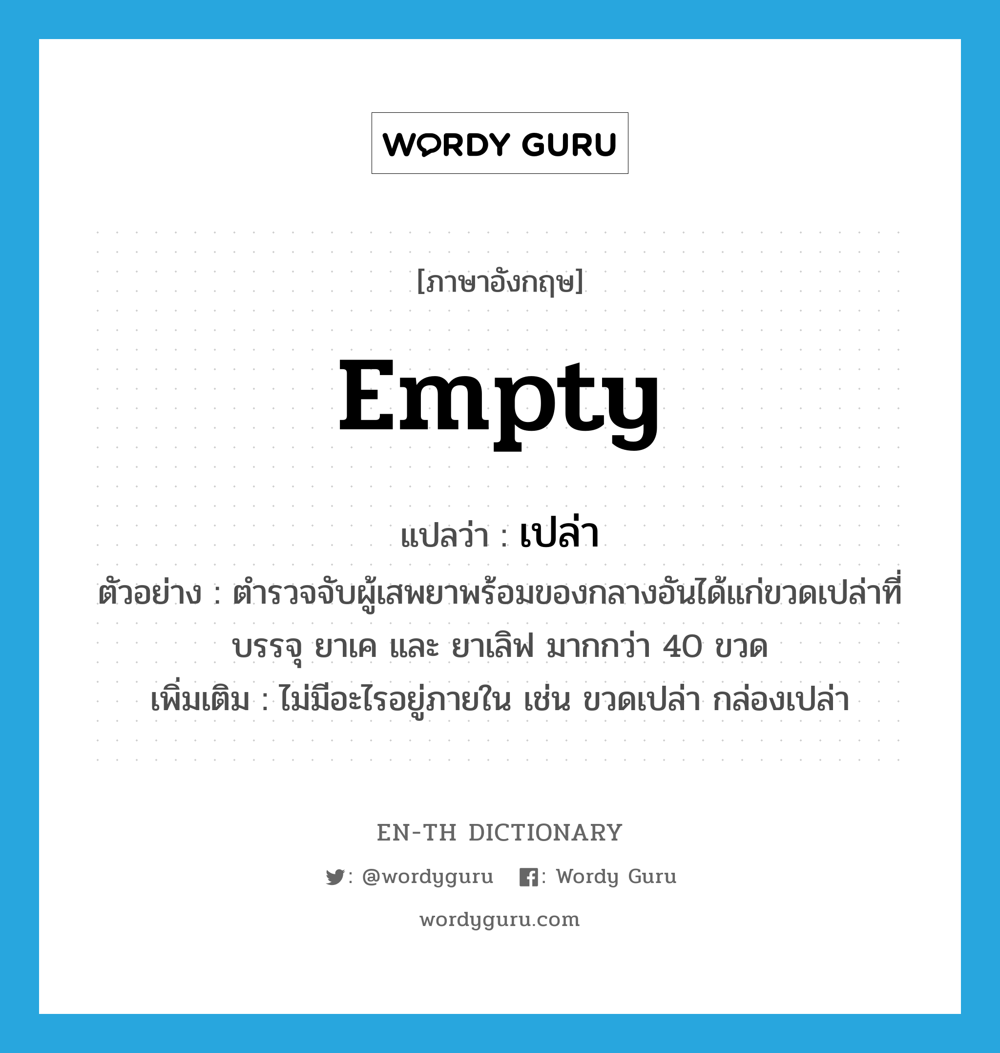 empty แปลว่า?, คำศัพท์ภาษาอังกฤษ empty แปลว่า เปล่า ประเภท ADJ ตัวอย่าง ตำรวจจับผู้เสพยาพร้อมของกลางอันได้แก่ขวดเปล่าที่บรรจุ ยาเค และ ยาเลิฟ มากกว่า 40 ขวด เพิ่มเติม ไม่มีอะไรอยู่ภายใน เช่น ขวดเปล่า กล่องเปล่า หมวด ADJ