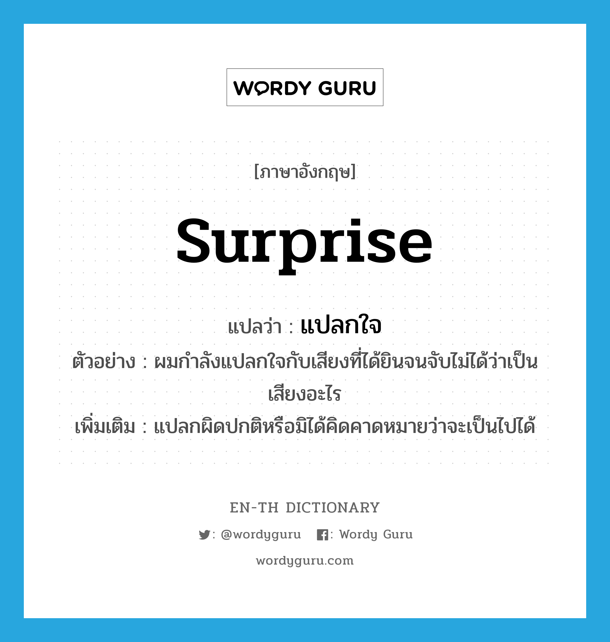 surprise แปลว่า?, คำศัพท์ภาษาอังกฤษ surprise แปลว่า แปลกใจ ประเภท V ตัวอย่าง ผมกำลังแปลกใจกับเสียงที่ได้ยินจนจับไม่ได้ว่าเป็นเสียงอะไร เพิ่มเติม แปลกผิดปกติหรือมิได้คิดคาดหมายว่าจะเป็นไปได้ หมวด V