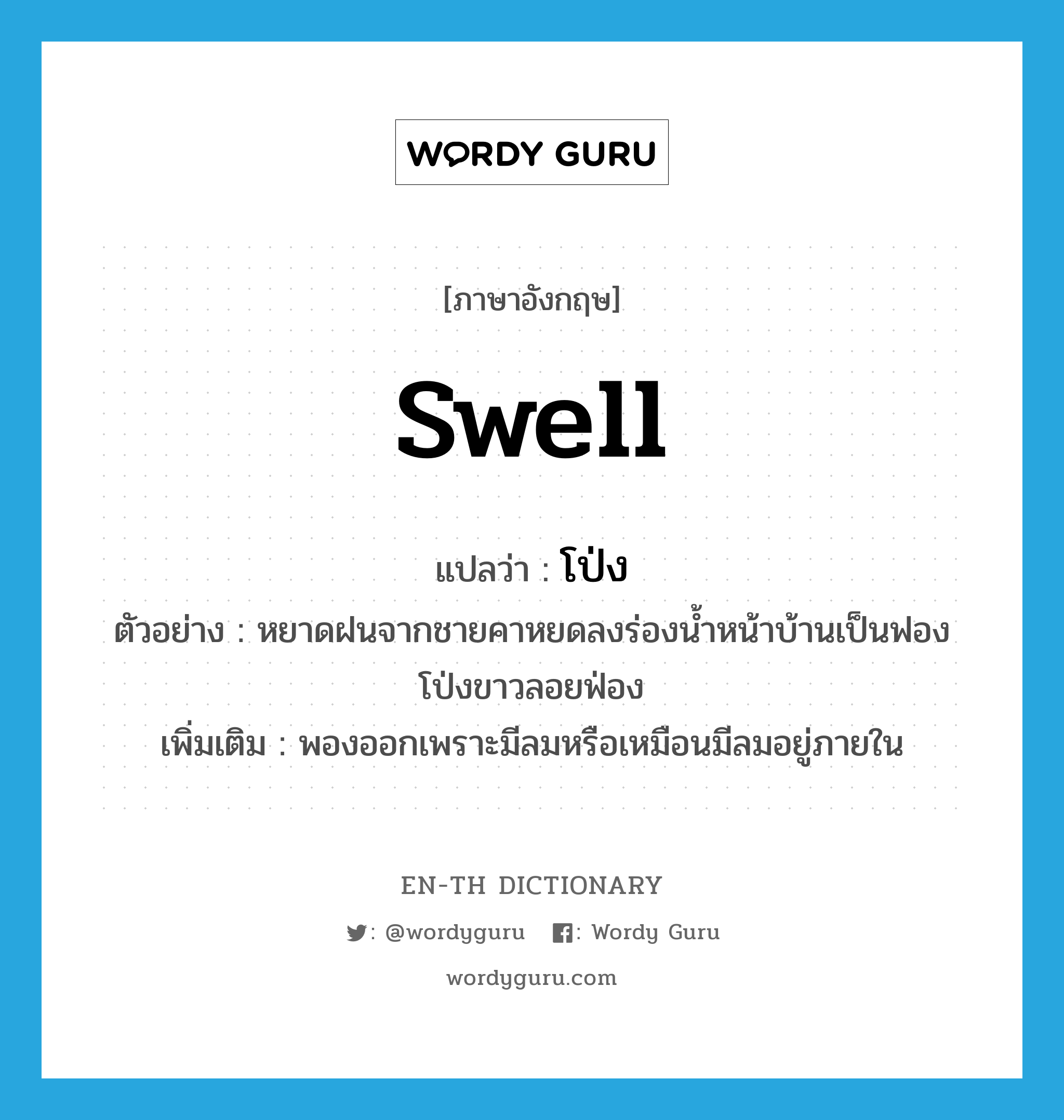 swell แปลว่า?, คำศัพท์ภาษาอังกฤษ swell แปลว่า โป่ง ประเภท V ตัวอย่าง หยาดฝนจากชายคาหยดลงร่องน้ำหน้าบ้านเป็นฟองโป่งขาวลอยฟ่อง เพิ่มเติม พองออกเพราะมีลมหรือเหมือนมีลมอยู่ภายใน หมวด V