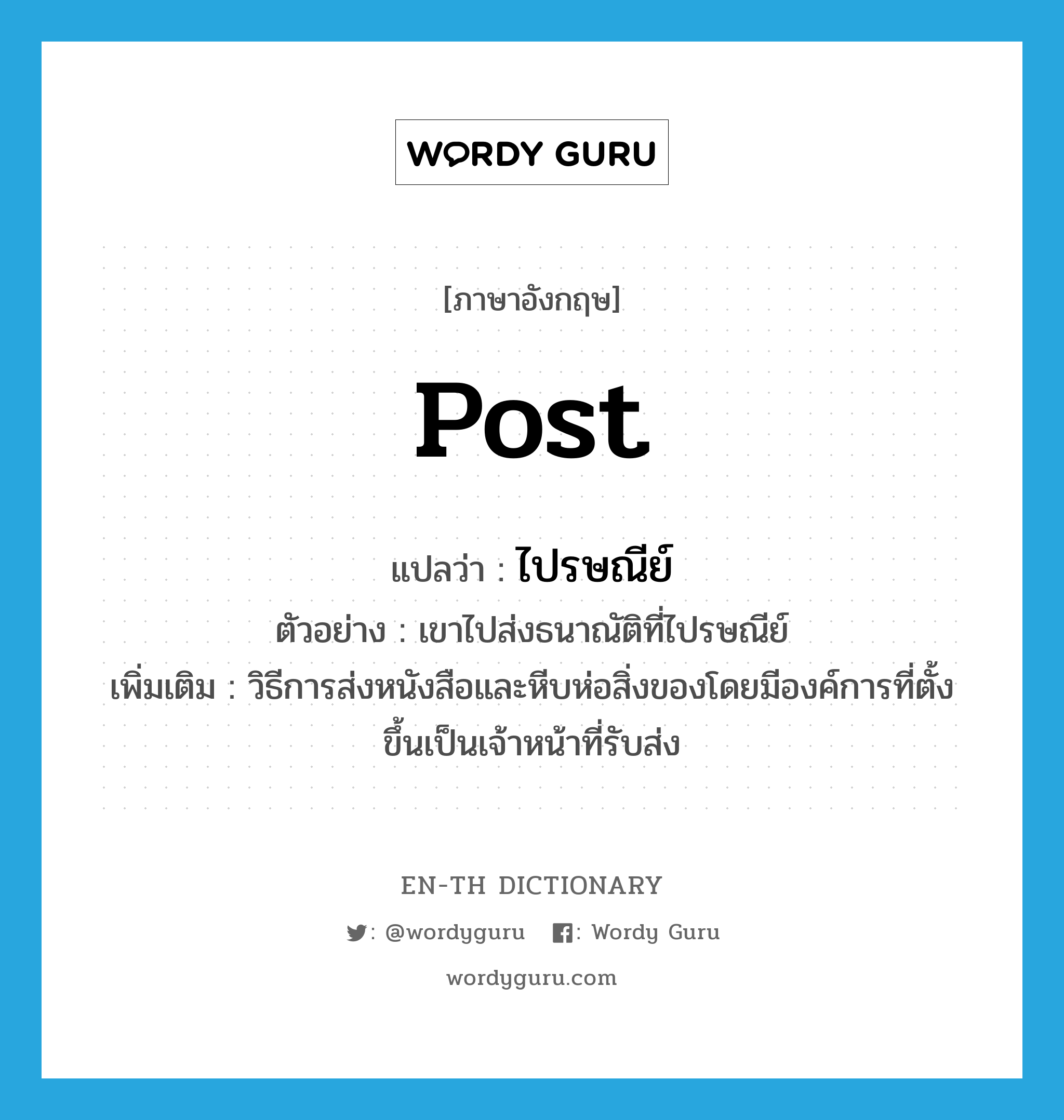 post แปลว่า?, คำศัพท์ภาษาอังกฤษ post แปลว่า ไปรษณีย์ ประเภท N ตัวอย่าง เขาไปส่งธนาณัติที่ไปรษณีย์ เพิ่มเติม วิธีการส่งหนังสือและหีบห่อสิ่งของโดยมีองค์การที่ตั้งขึ้นเป็นเจ้าหน้าที่รับส่ง หมวด N