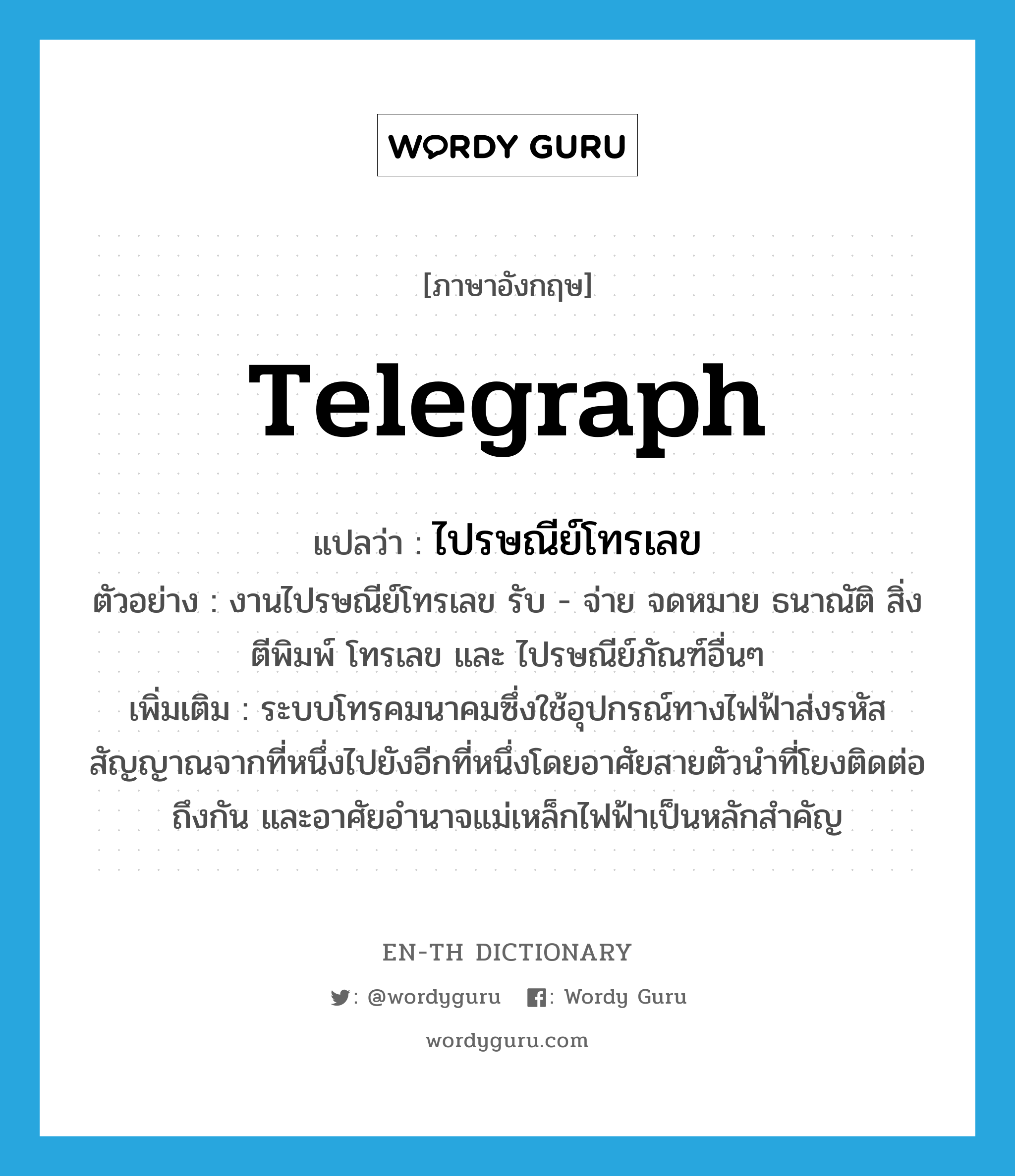 telegraph แปลว่า?, คำศัพท์ภาษาอังกฤษ telegraph แปลว่า ไปรษณีย์โทรเลข ประเภท N ตัวอย่าง งานไปรษณีย์โทรเลข รับ - จ่าย จดหมาย ธนาณัติ สิ่ง ตีพิมพ์ โทรเลข และ ไปรษณีย์ภัณฑ์อื่นๆ เพิ่มเติม ระบบโทรคมนาคมซึ่งใช้อุปกรณ์ทางไฟฟ้าส่งรหัสสัญญาณจากที่หนึ่งไปยังอีกที่หนึ่งโดยอาศัยสายตัวนำที่โยงติดต่อถึงกัน และอาศัยอำนาจแม่เหล็กไฟฟ้าเป็นหลักสำคัญ หมวด N