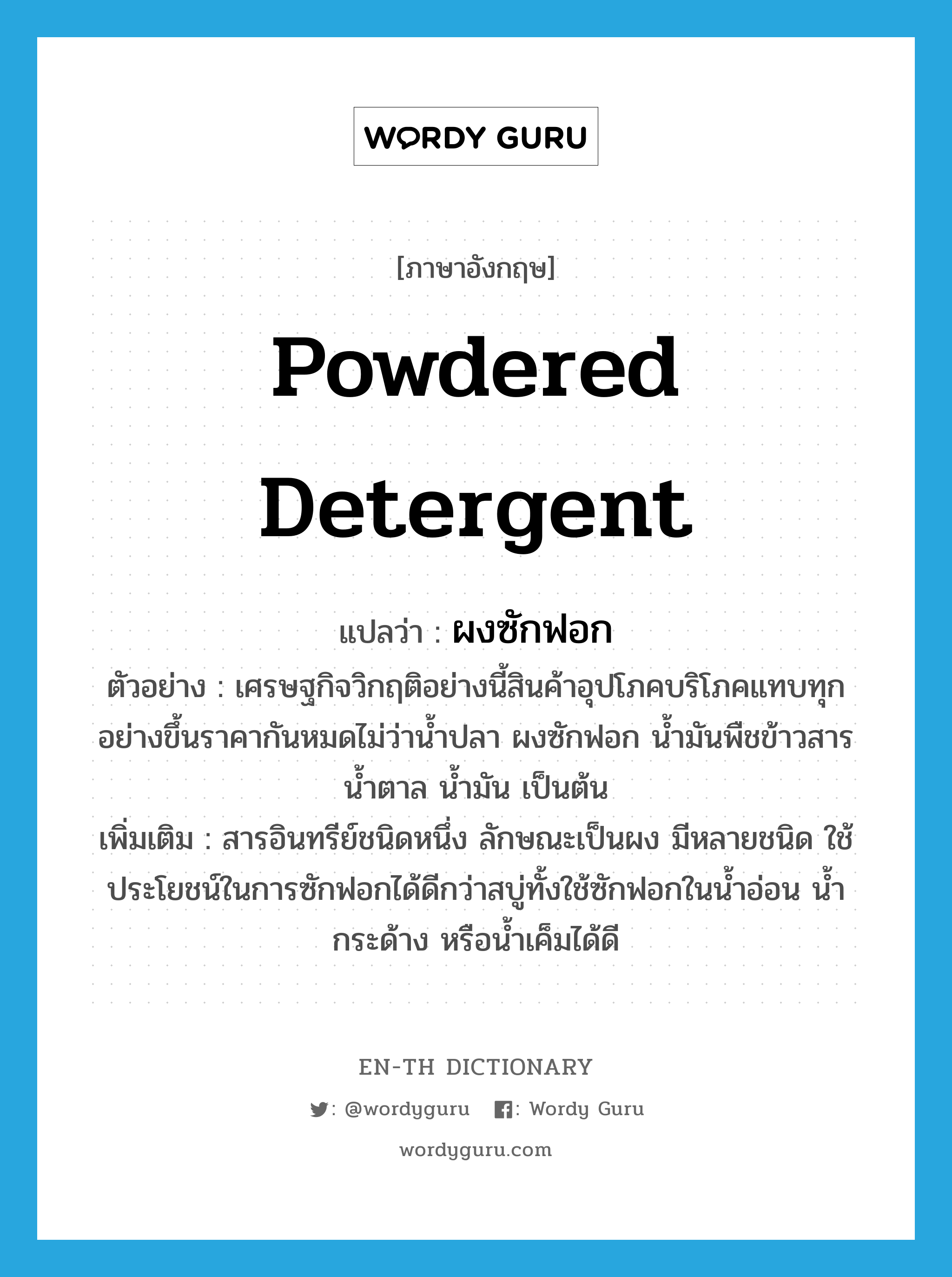 powdered detergent แปลว่า?, คำศัพท์ภาษาอังกฤษ powdered detergent แปลว่า ผงซักฟอก ประเภท N ตัวอย่าง เศรษฐกิจวิกฤติอย่างนี้สินค้าอุปโภคบริโภคแทบทุกอย่างขึ้นราคากันหมดไม่ว่าน้ำปลา ผงซักฟอก น้ำมันพืชข้าวสาร น้ำตาล น้ำมัน เป็นต้น เพิ่มเติม สารอินทรีย์ชนิดหนึ่ง ลักษณะเป็นผง มีหลายชนิด ใช้ประโยชน์ในการซักฟอกได้ดีกว่าสบู่ทั้งใช้ซักฟอกในน้ำอ่อน น้ำกระด้าง หรือน้ำเค็มได้ดี หมวด N