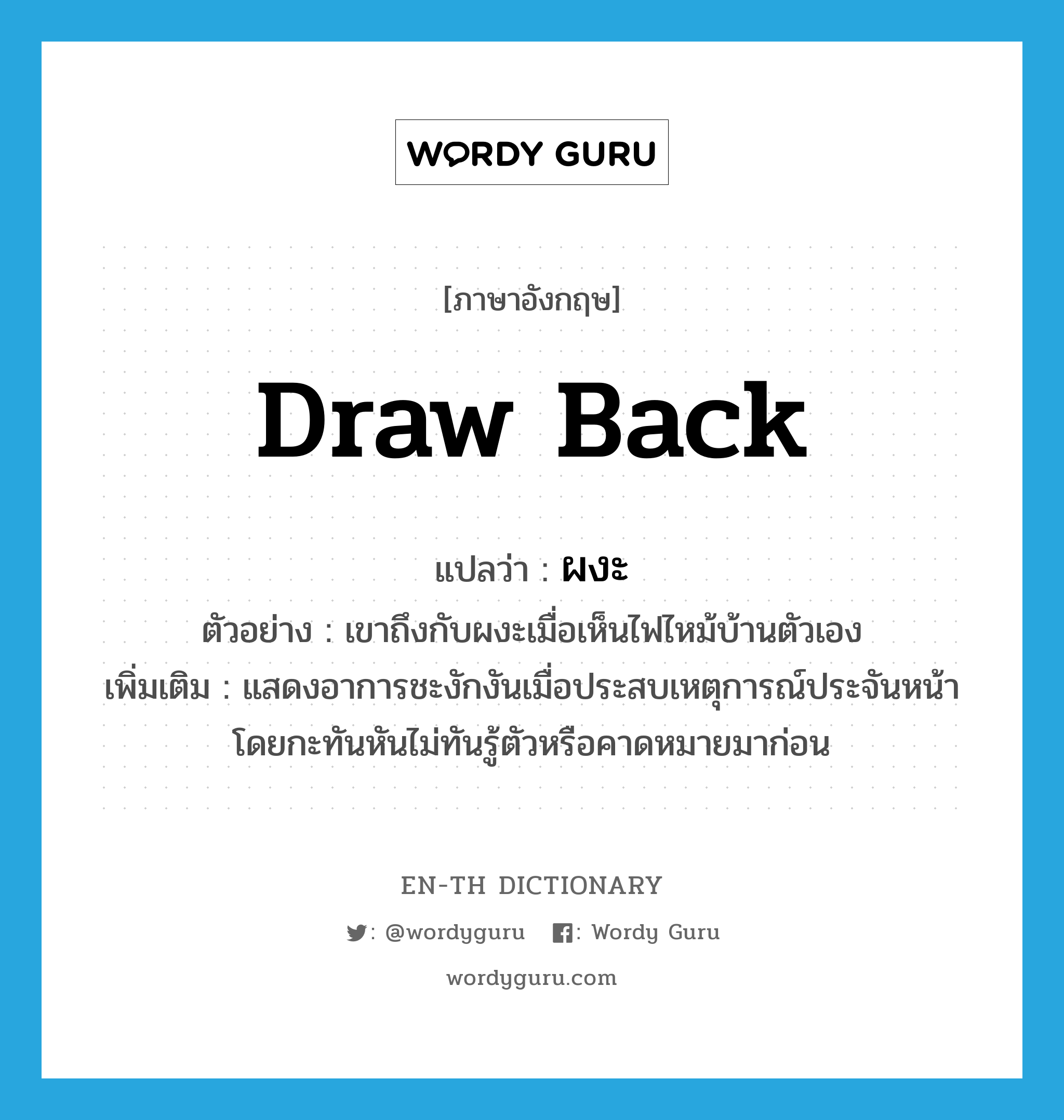 draw back แปลว่า?, คำศัพท์ภาษาอังกฤษ draw back แปลว่า ผงะ ประเภท V ตัวอย่าง เขาถึงกับผงะเมื่อเห็นไฟไหม้บ้านตัวเอง เพิ่มเติม แสดงอาการชะงักงันเมื่อประสบเหตุการณ์ประจันหน้าโดยกะทันหันไม่ทันรู้ตัวหรือคาดหมายมาก่อน หมวด V