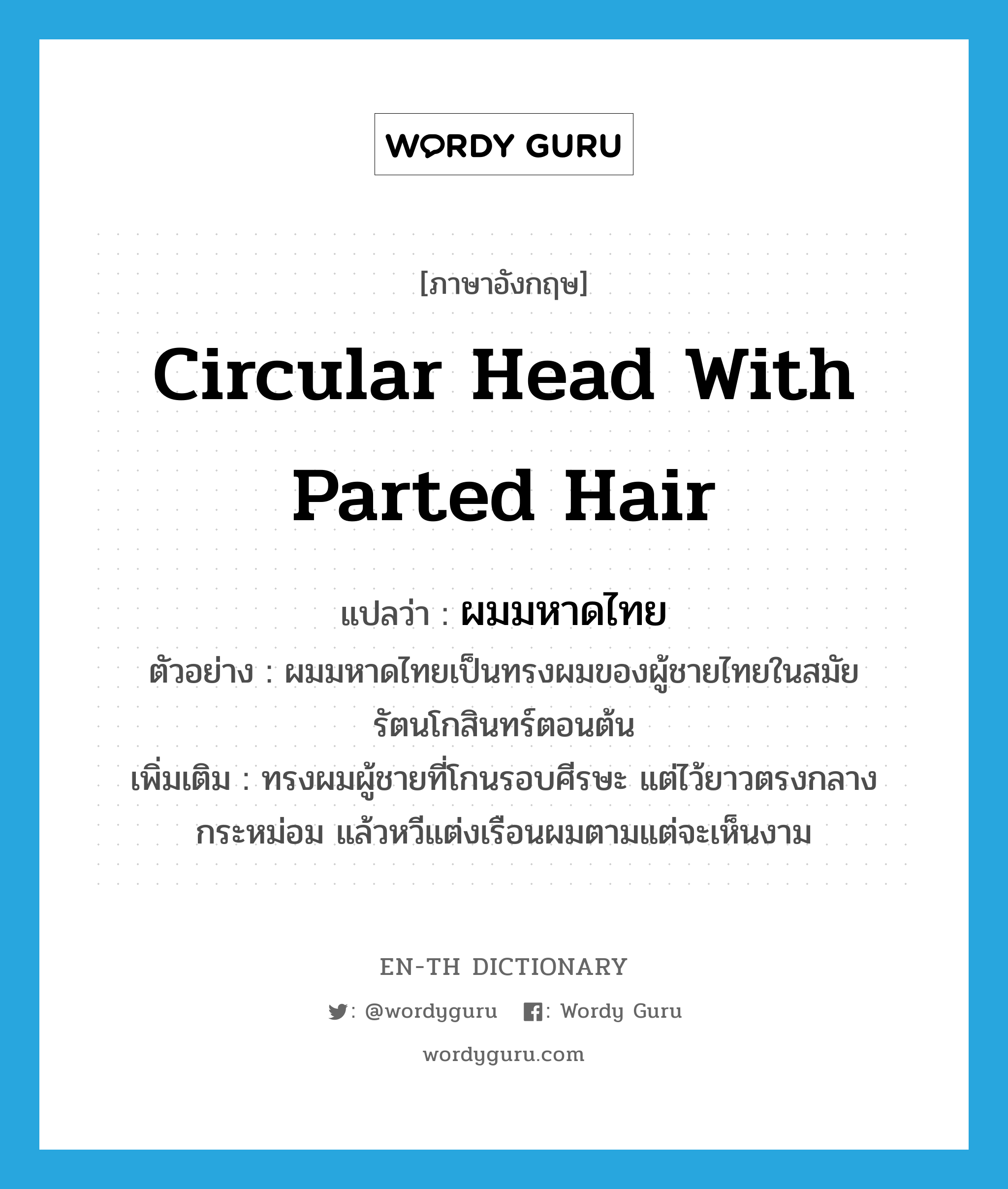 circular head with parted hair แปลว่า?, คำศัพท์ภาษาอังกฤษ circular head with parted hair แปลว่า ผมมหาดไทย ประเภท N ตัวอย่าง ผมมหาดไทยเป็นทรงผมของผู้ชายไทยในสมัยรัตนโกสินทร์ตอนต้น เพิ่มเติม ทรงผมผู้ชายที่โกนรอบศีรษะ แต่ไว้ยาวตรงกลางกระหม่อม แล้วหวีแต่งเรือนผมตามแต่จะเห็นงาม หมวด N