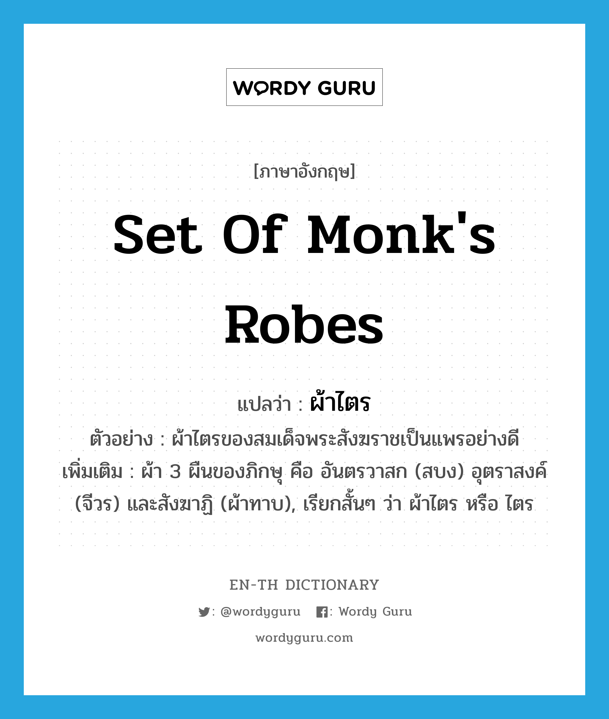 set of monk&#39;s robes แปลว่า?, คำศัพท์ภาษาอังกฤษ set of monk&#39;s robes แปลว่า ผ้าไตร ประเภท N ตัวอย่าง ผ้าไตรของสมเด็จพระสังฆราชเป็นแพรอย่างดี เพิ่มเติม ผ้า 3 ผืนของภิกษุ คือ อันตรวาสก (สบง) อุตราสงค์ (จีวร) และสังฆาฏิ (ผ้าทาบ), เรียกสั้นๆ ว่า ผ้าไตร หรือ ไตร หมวด N