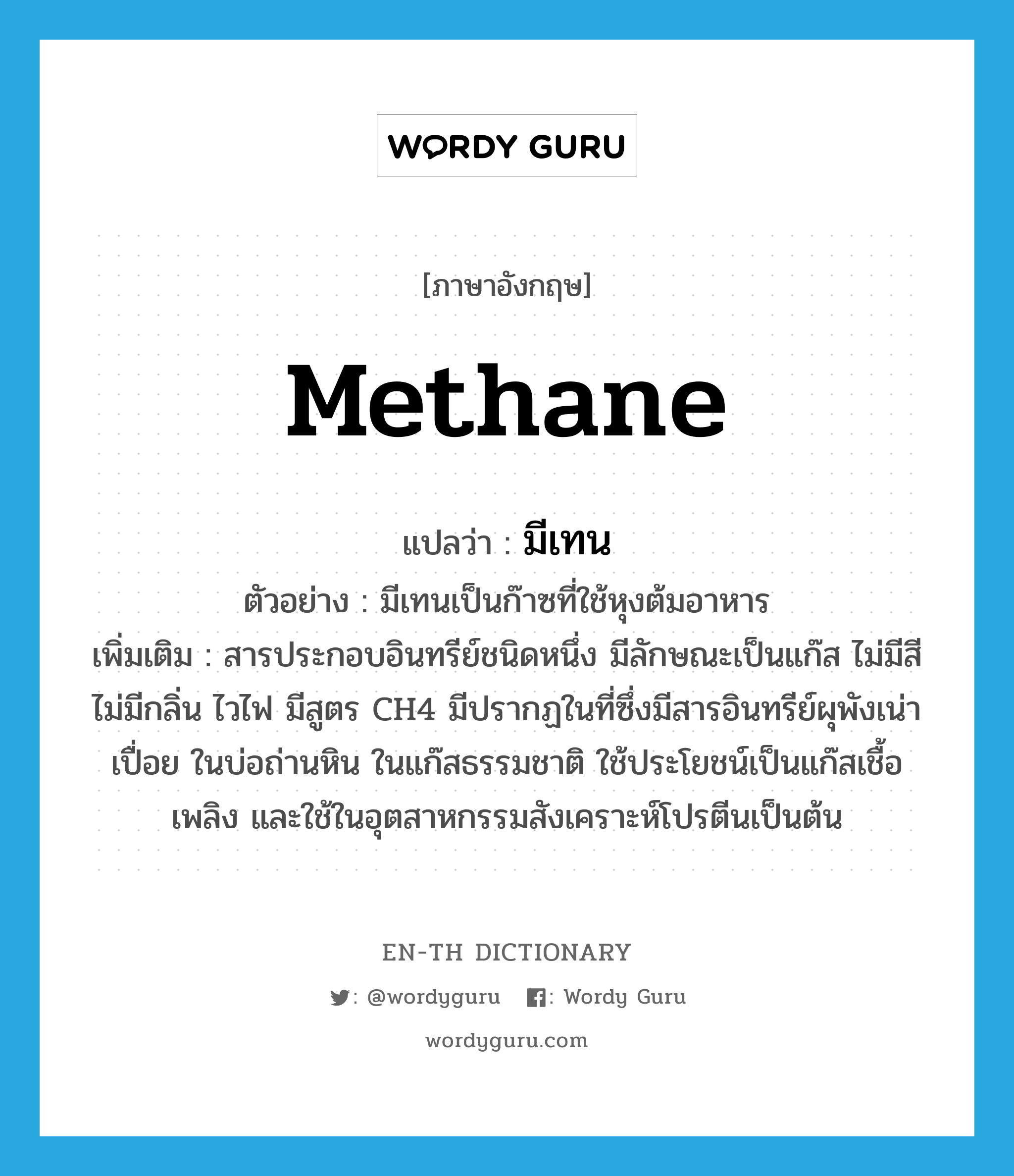 methane แปลว่า?, คำศัพท์ภาษาอังกฤษ methane แปลว่า มีเทน ประเภท N ตัวอย่าง มีเทนเป็นก๊าซที่ใช้หุงต้มอาหาร เพิ่มเติม สารประกอบอินทรีย์ชนิดหนึ่ง มีลักษณะเป็นแก๊ส ไม่มีสี ไม่มีกลิ่น ไวไฟ มีสูตร CH4 มีปรากฏในที่ซึ่งมีสารอินทรีย์ผุพังเน่าเปื่อย ในบ่อถ่านหิน ในแก๊สธรรมชาติ ใช้ประโยชน์เป็นแก๊สเชื้อเพลิง และใช้ในอุตสาหกรรมสังเคราะห์โปรตีนเป็นต้น หมวด N