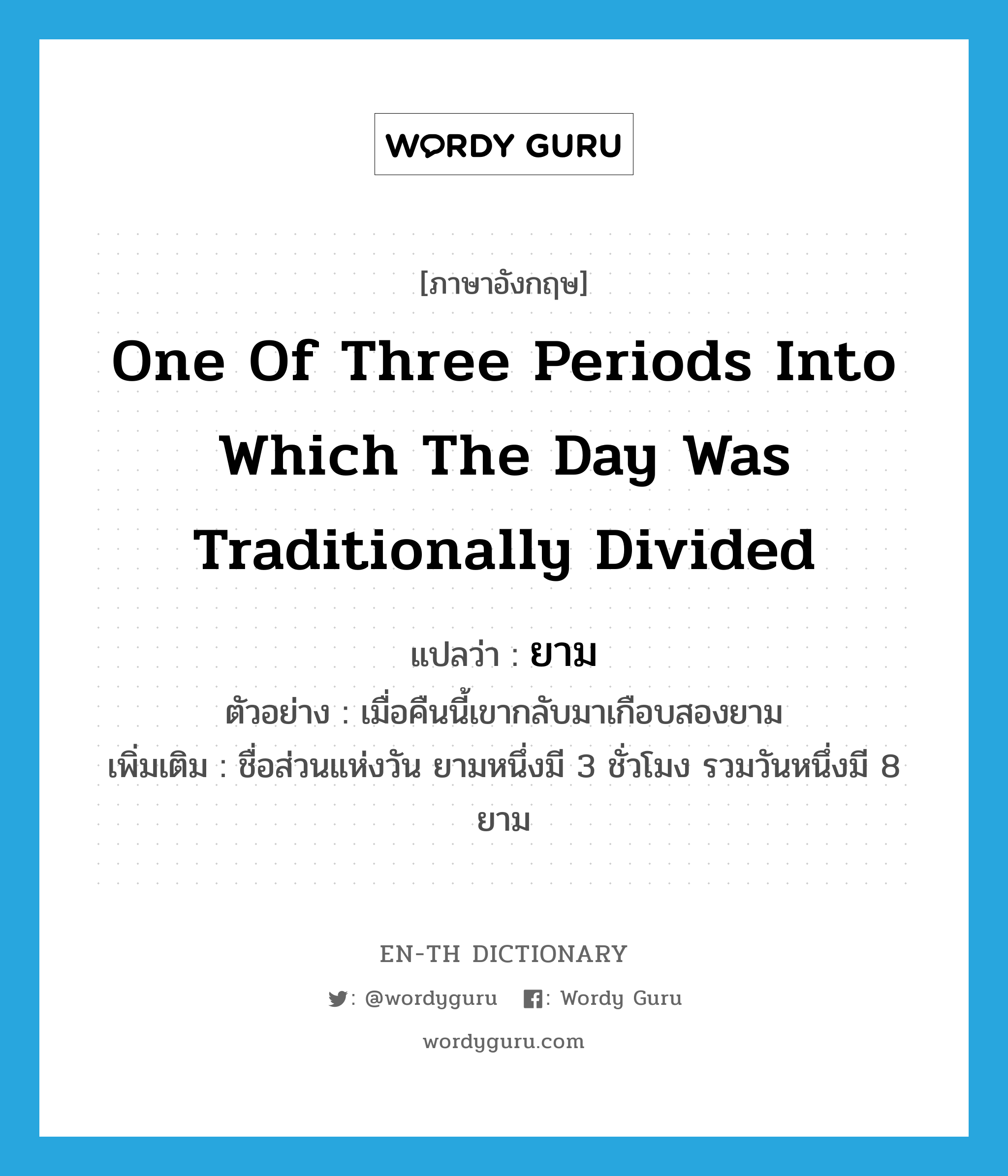 one of three periods into which the day was traditionally divided แปลว่า?, คำศัพท์ภาษาอังกฤษ one of three periods into which the day was traditionally divided แปลว่า ยาม ประเภท N ตัวอย่าง เมื่อคืนนี้เขากลับมาเกือบสองยาม เพิ่มเติม ชื่อส่วนแห่งวัน ยามหนึ่งมี 3 ชั่วโมง รวมวันหนึ่งมี 8 ยาม หมวด N