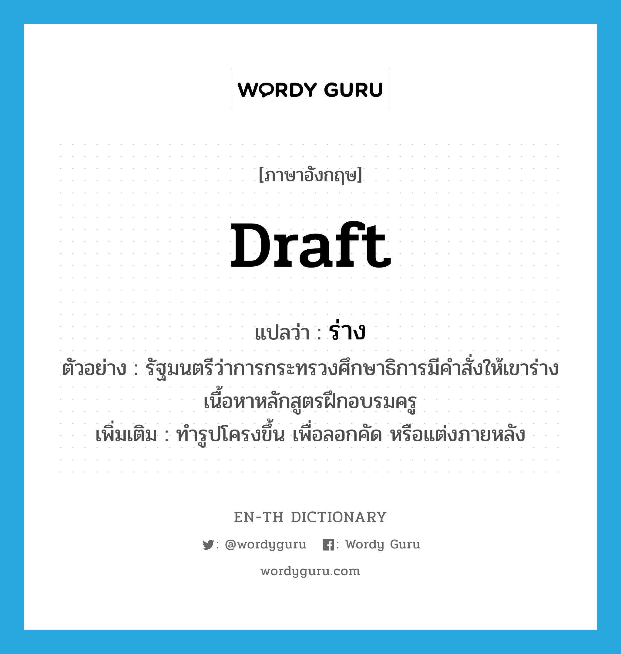 draft แปลว่า?, คำศัพท์ภาษาอังกฤษ draft แปลว่า ร่าง ประเภท V ตัวอย่าง รัฐมนตรีว่าการกระทรวงศึกษาธิการมีคำสั่งให้เขาร่างเนื้อหาหลักสูตรฝึกอบรมครู เพิ่มเติม ทำรูปโครงขึ้น เพื่อลอกคัด หรือแต่งภายหลัง หมวด V