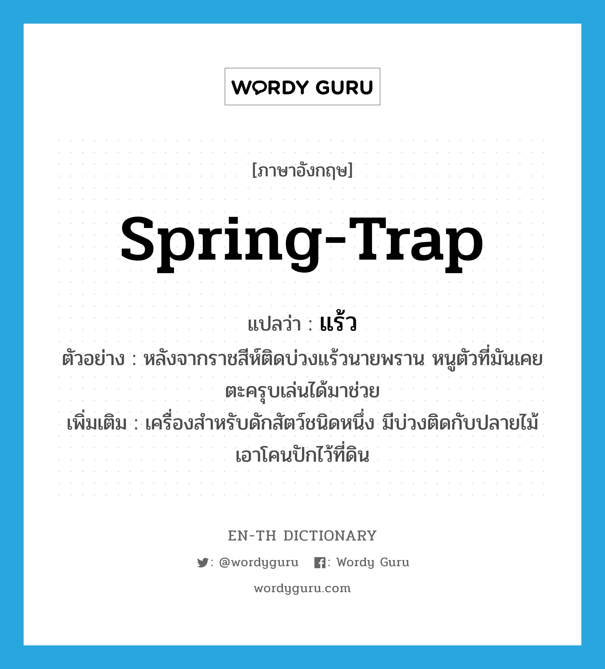 spring-trap แปลว่า?, คำศัพท์ภาษาอังกฤษ spring-trap แปลว่า แร้ว ประเภท N ตัวอย่าง หลังจากราชสีห์ติดบ่วงแร้วนายพราน หนูตัวที่มันเคยตะครุบเล่นได้มาช่วย เพิ่มเติม เครื่องสำหรับดักสัตว์ชนิดหนึ่ง มีบ่วงติดกับปลายไม้ เอาโคนปักไว้ที่ดิน หมวด N