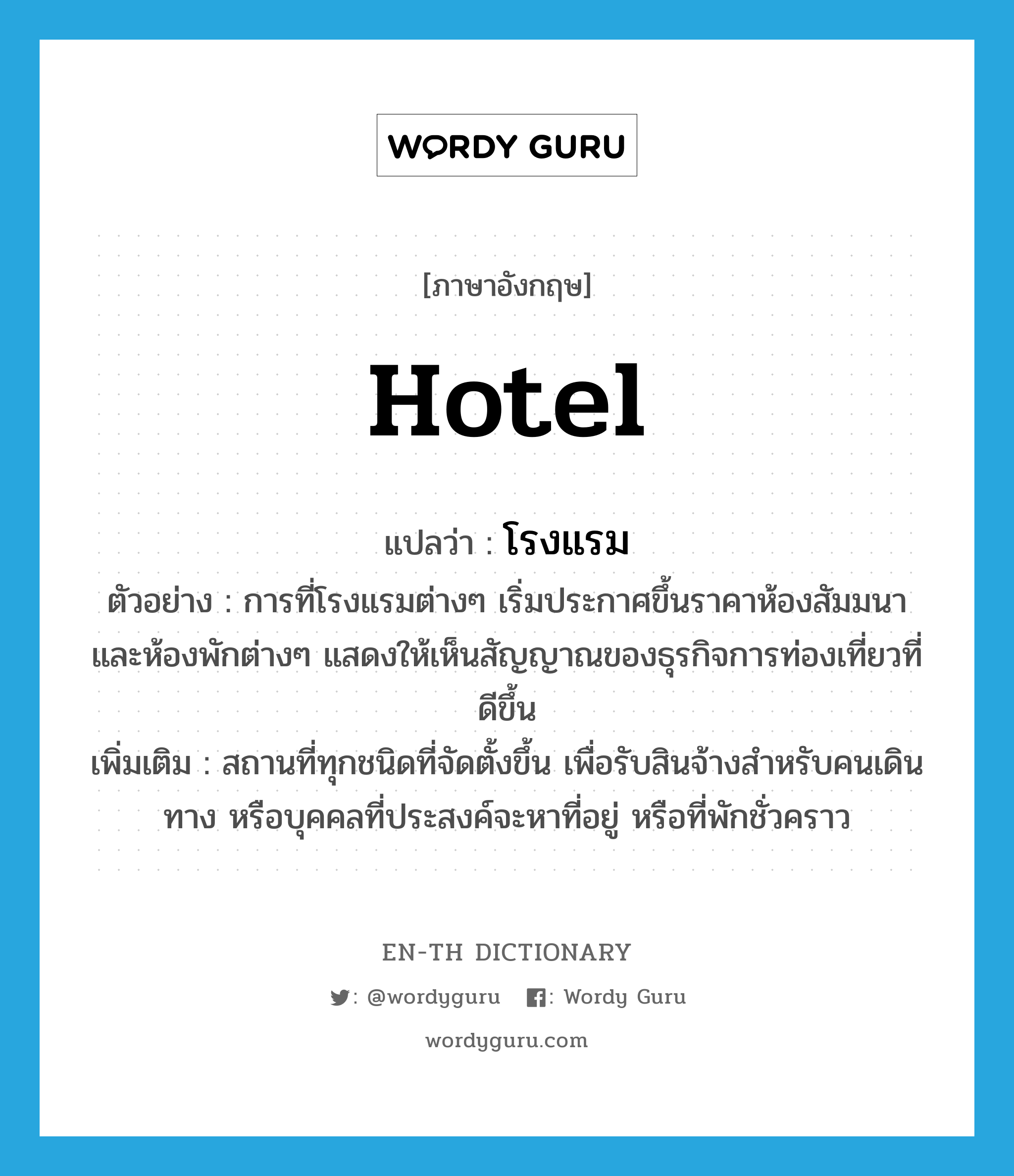 hotel แปลว่า?, คำศัพท์ภาษาอังกฤษ hotel แปลว่า โรงแรม ประเภท N ตัวอย่าง การที่โรงแรมต่างๆ เริ่มประกาศขึ้นราคาห้องสัมมนา และห้องพักต่างๆ แสดงให้เห็นสัญญาณของธุรกิจการท่องเที่ยวที่ดีขึ้น เพิ่มเติม สถานที่ทุกชนิดที่จัดตั้งขึ้น เพื่อรับสินจ้างสำหรับคนเดินทาง หรือบุคคลที่ประสงค์จะหาที่อยู่ หรือที่พักชั่วคราว หมวด N