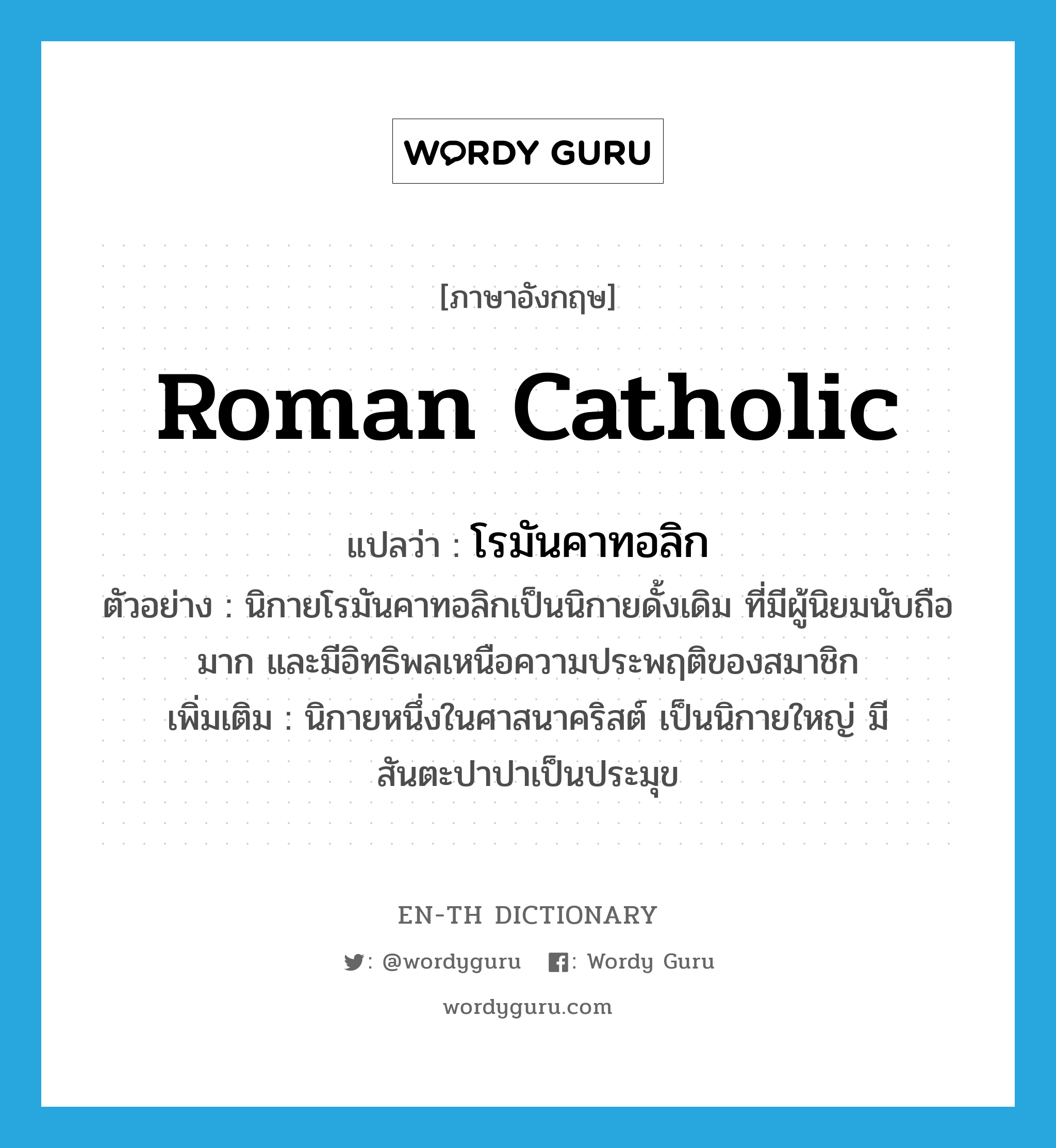 Roman Catholic แปลว่า?, คำศัพท์ภาษาอังกฤษ Roman Catholic แปลว่า โรมันคาทอลิก ประเภท N ตัวอย่าง นิกายโรมันคาทอลิกเป็นนิกายดั้งเดิม ที่มีผู้นิยมนับถือมาก และมีอิทธิพลเหนือความประพฤติของสมาชิก เพิ่มเติม นิกายหนึ่งในศาสนาคริสต์ เป็นนิกายใหญ่ มีสันตะปาปาเป็นประมุข หมวด N