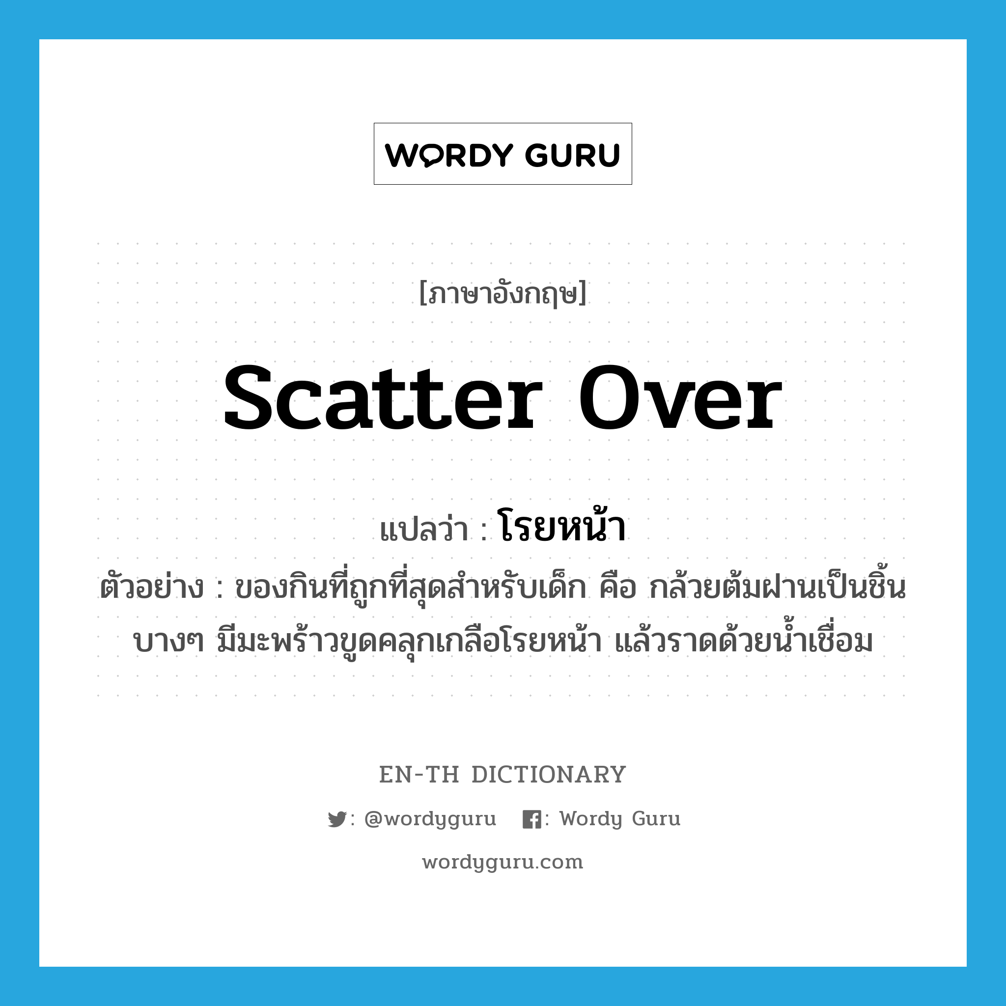 scatter over แปลว่า?, คำศัพท์ภาษาอังกฤษ scatter over แปลว่า โรยหน้า ประเภท V ตัวอย่าง ของกินที่ถูกที่สุดสำหรับเด็ก คือ กล้วยต้มฝานเป็นชิ้นบางๆ มีมะพร้าวขูดคลุกเกลือโรยหน้า แล้วราดด้วยน้ำเชื่อม หมวด V