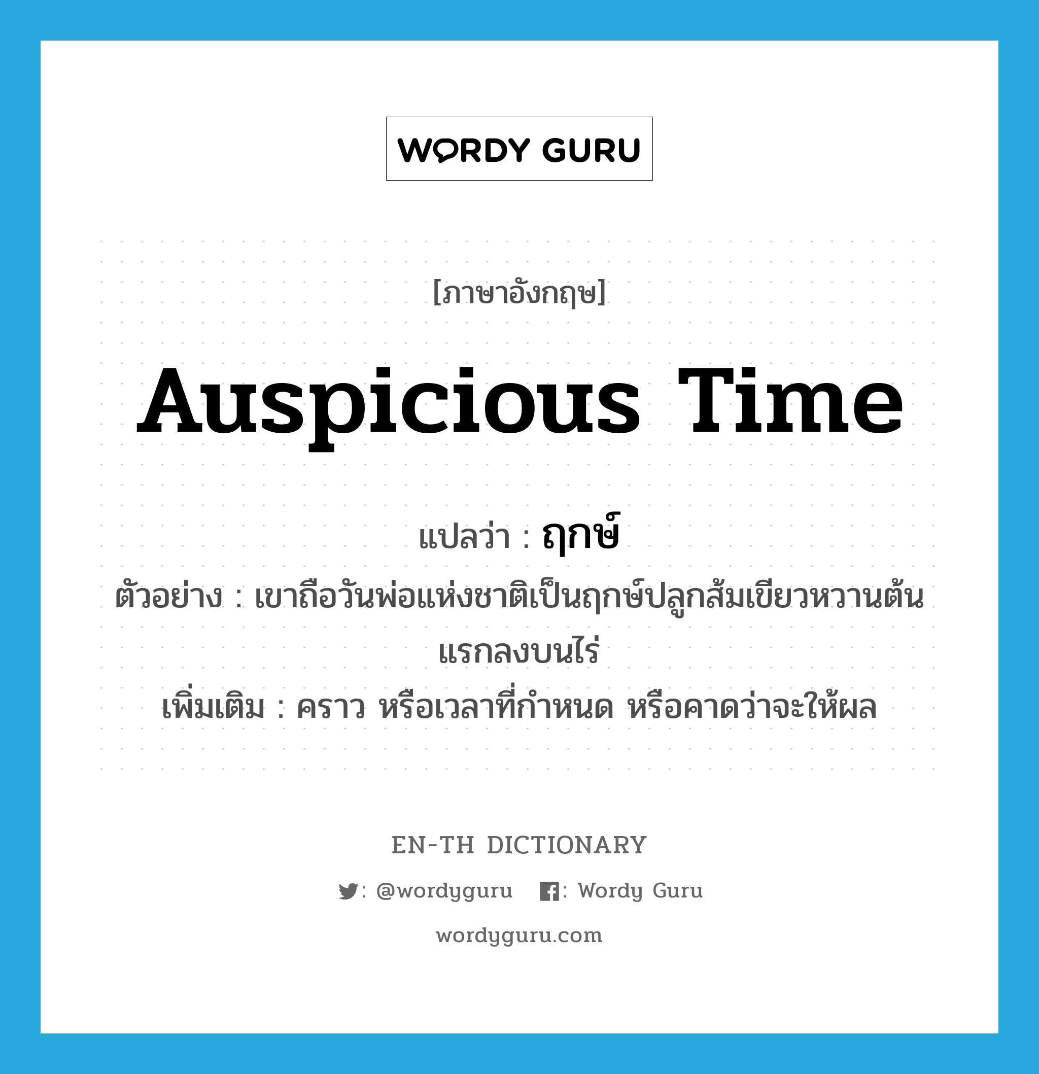 auspicious time แปลว่า?, คำศัพท์ภาษาอังกฤษ auspicious time แปลว่า ฤกษ์ ประเภท N ตัวอย่าง เขาถือวันพ่อแห่งชาติเป็นฤกษ์ปลูกส้มเขียวหวานต้นแรกลงบนไร่ เพิ่มเติม คราว หรือเวลาที่กำหนด หรือคาดว่าจะให้ผล หมวด N