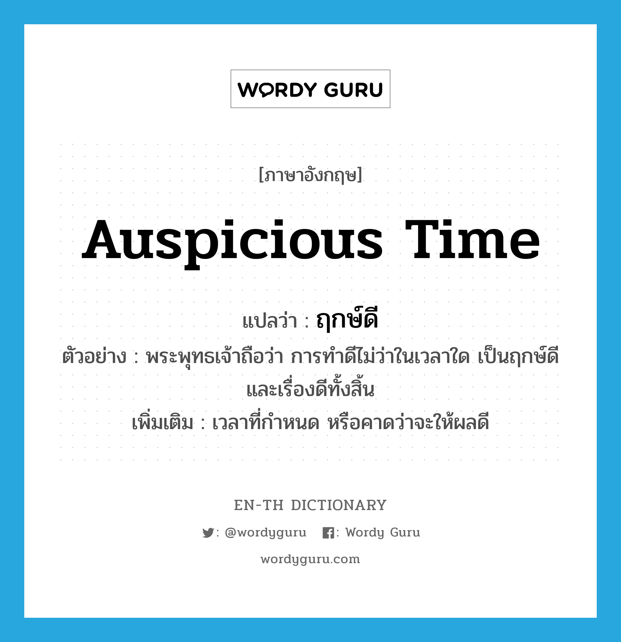 auspicious time แปลว่า?, คำศัพท์ภาษาอังกฤษ auspicious time แปลว่า ฤกษ์ดี ประเภท N ตัวอย่าง พระพุทธเจ้าถือว่า การทำดีไม่ว่าในเวลาใด เป็นฤกษ์ดี และเรื่องดีทั้งสิ้น เพิ่มเติม เวลาที่กำหนด หรือคาดว่าจะให้ผลดี หมวด N