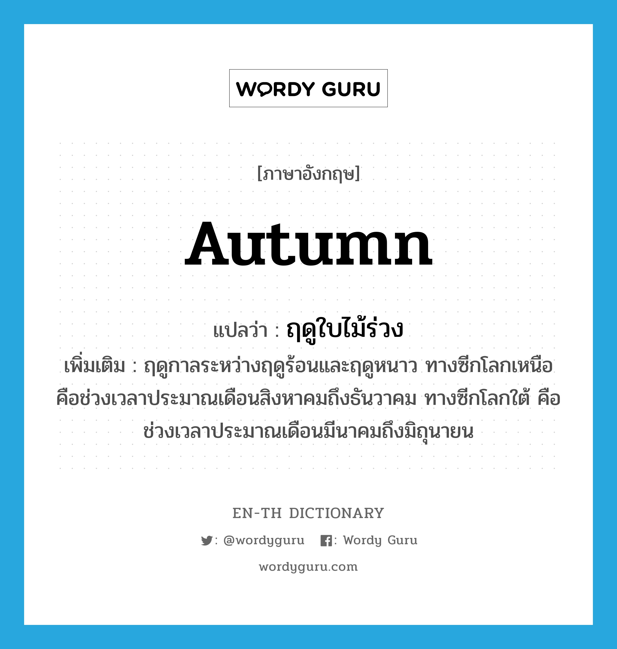 autumn แปลว่า?, คำศัพท์ภาษาอังกฤษ autumn แปลว่า ฤดูใบไม้ร่วง ประเภท N เพิ่มเติม ฤดูกาลระหว่างฤดูร้อนและฤดูหนาว ทางซีกโลกเหนือคือช่วงเวลาประมาณเดือนสิงหาคมถึงธันวาคม ทางซีกโลกใต้ คือช่วงเวลาประมาณเดือนมีนาคมถึงมิถุนายน หมวด N