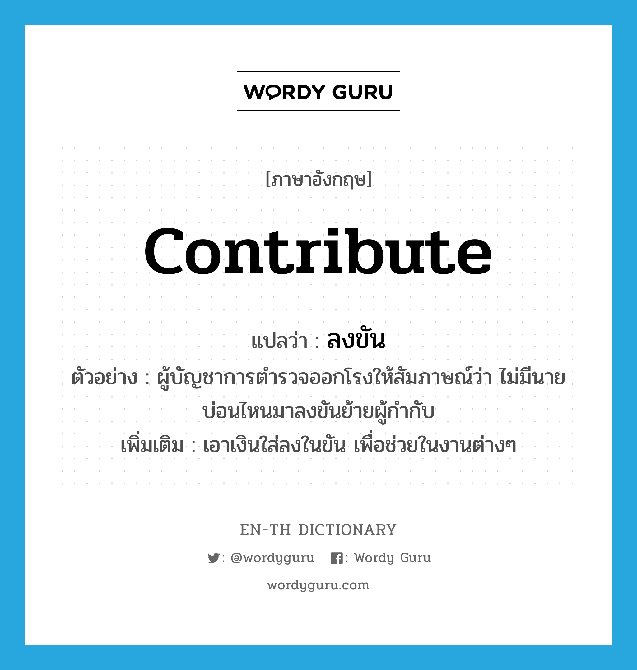 contribute แปลว่า?, คำศัพท์ภาษาอังกฤษ contribute แปลว่า ลงขัน ประเภท V ตัวอย่าง ผู้บัญชาการตำรวจออกโรงให้สัมภาษณ์ว่า ไม่มีนายบ่อนไหนมาลงขันย้ายผู้กำกับ เพิ่มเติม เอาเงินใส่ลงในขัน เพื่อช่วยในงานต่างๆ หมวด V