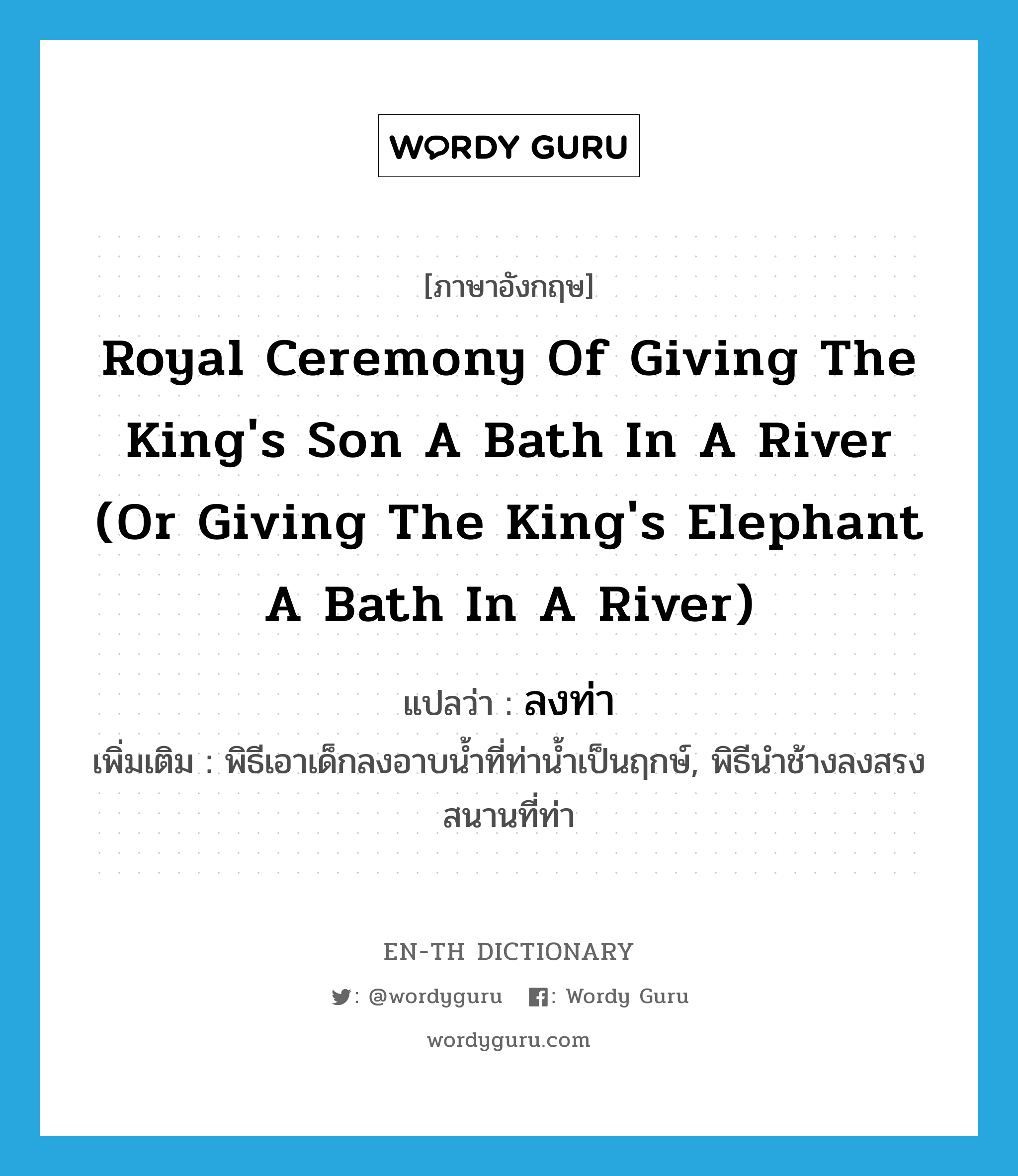 royal ceremony of giving the king&#39;s son a bath in a river (or giving the king&#39;s elephant a bath in a river) แปลว่า?, คำศัพท์ภาษาอังกฤษ royal ceremony of giving the king&#39;s son a bath in a river (or giving the king&#39;s elephant a bath in a river) แปลว่า ลงท่า ประเภท N เพิ่มเติม พิธีเอาเด็กลงอาบน้ำที่ท่าน้ำเป็นฤกษ์, พิธีนำช้างลงสรงสนานที่ท่า หมวด N