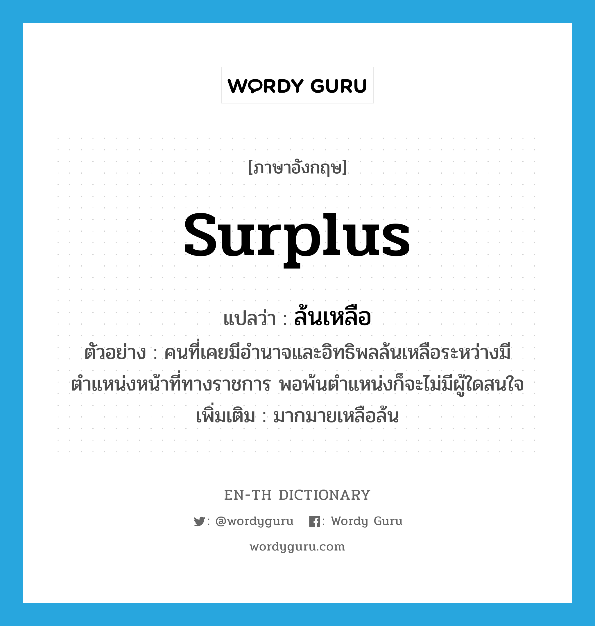 surplus แปลว่า?, คำศัพท์ภาษาอังกฤษ surplus แปลว่า ล้นเหลือ ประเภท ADJ ตัวอย่าง คนที่เคยมีอำนาจและอิทธิพลล้นเหลือระหว่างมีตำแหน่งหน้าที่ทางราชการ พอพ้นตำแหน่งก็จะไม่มีผู้ใดสนใจ เพิ่มเติม มากมายเหลือล้น หมวด ADJ