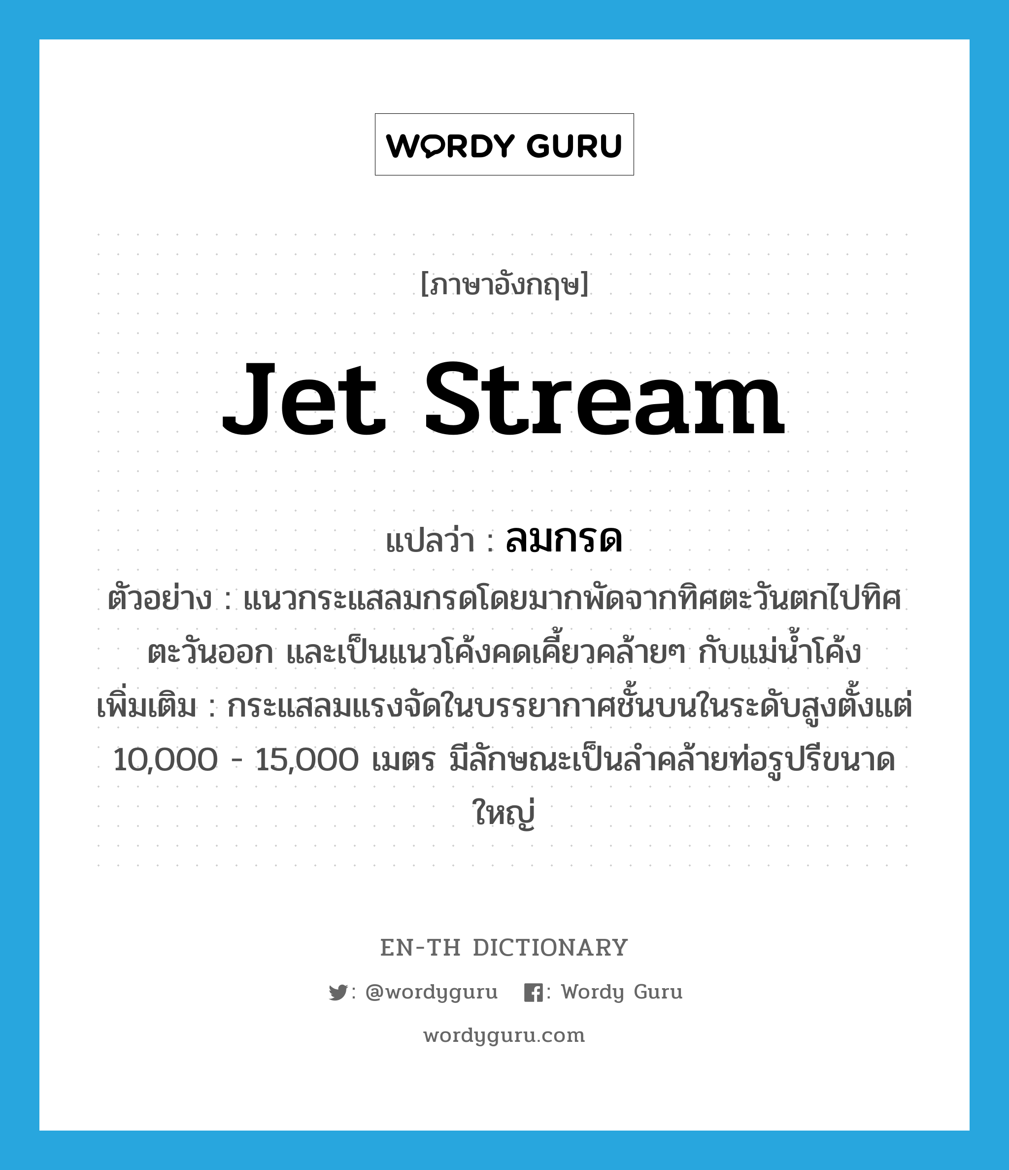 jet stream แปลว่า?, คำศัพท์ภาษาอังกฤษ jet stream แปลว่า ลมกรด ประเภท N ตัวอย่าง แนวกระแสลมกรดโดยมากพัดจากทิศตะวันตกไปทิศตะวันออก และเป็นแนวโค้งคดเคี้ยวคล้ายๆ กับแม่น้ำโค้ง เพิ่มเติม กระแสลมแรงจัดในบรรยากาศชั้นบนในระดับสูงตั้งแต่ 10,000 - 15,000 เมตร มีลักษณะเป็นลำคล้ายท่อรูปรีขนาดใหญ่ หมวด N