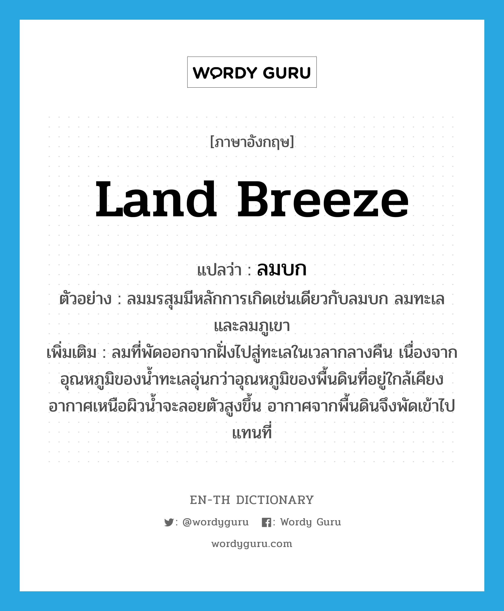 land breeze แปลว่า?, คำศัพท์ภาษาอังกฤษ land breeze แปลว่า ลมบก ประเภท N ตัวอย่าง ลมมรสุมมีหลักการเกิดเช่นเดียวกับลมบก ลมทะเล และลมภูเขา เพิ่มเติม ลมที่พัดออกจากฝั่งไปสู่ทะเลในเวลากลางคืน เนื่องจากอุณหภูมิของน้ำทะเลอุ่นกว่าอุณหภูมิของพื้นดินที่อยู่ใกล้เคียง อากาศเหนือผิวน้ำจะลอยตัวสูงขึ้น อากาศจากพื้นดินจึงพัดเข้าไปแทนที่ หมวด N