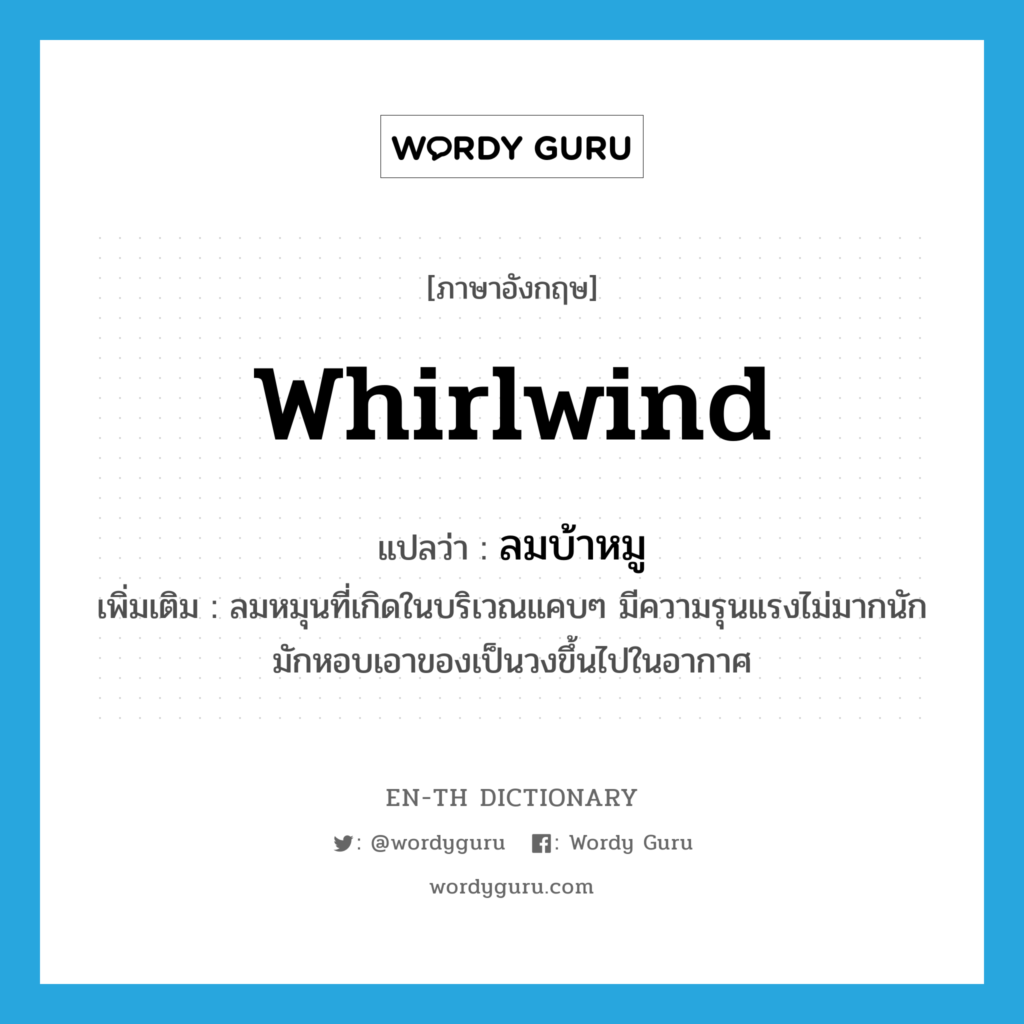 whirlwind แปลว่า?, คำศัพท์ภาษาอังกฤษ whirlwind แปลว่า ลมบ้าหมู ประเภท N เพิ่มเติม ลมหมุนที่เกิดในบริเวณแคบๆ มีความรุนแรงไม่มากนัก มักหอบเอาของเป็นวงขึ้นไปในอากาศ หมวด N