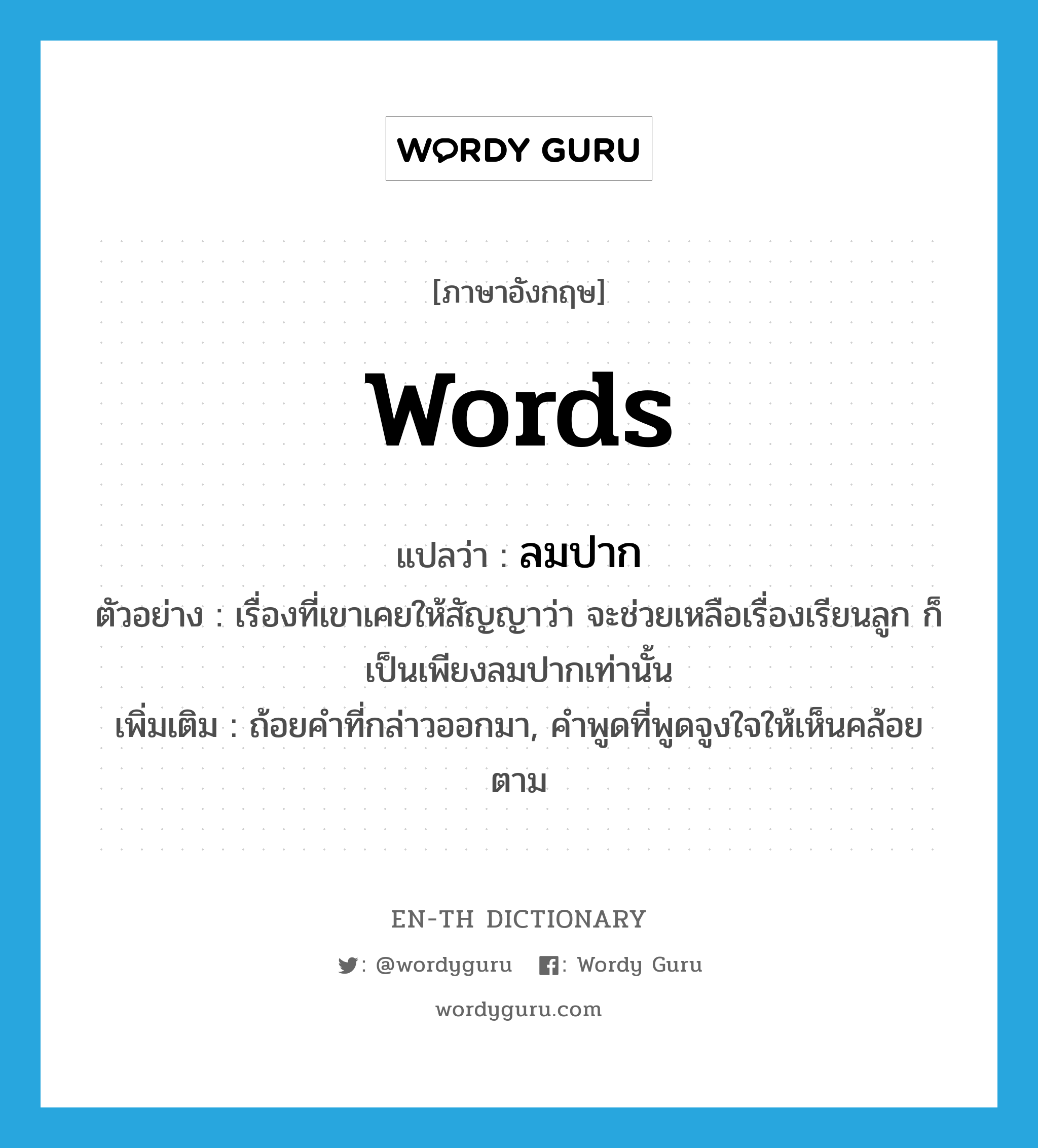 words แปลว่า?, คำศัพท์ภาษาอังกฤษ words แปลว่า ลมปาก ประเภท N ตัวอย่าง เรื่องที่เขาเคยให้สัญญาว่า จะช่วยเหลือเรื่องเรียนลูก ก็เป็นเพียงลมปากเท่านั้น เพิ่มเติม ถ้อยคำที่กล่าวออกมา, คำพูดที่พูดจูงใจให้เห็นคล้อยตาม หมวด N