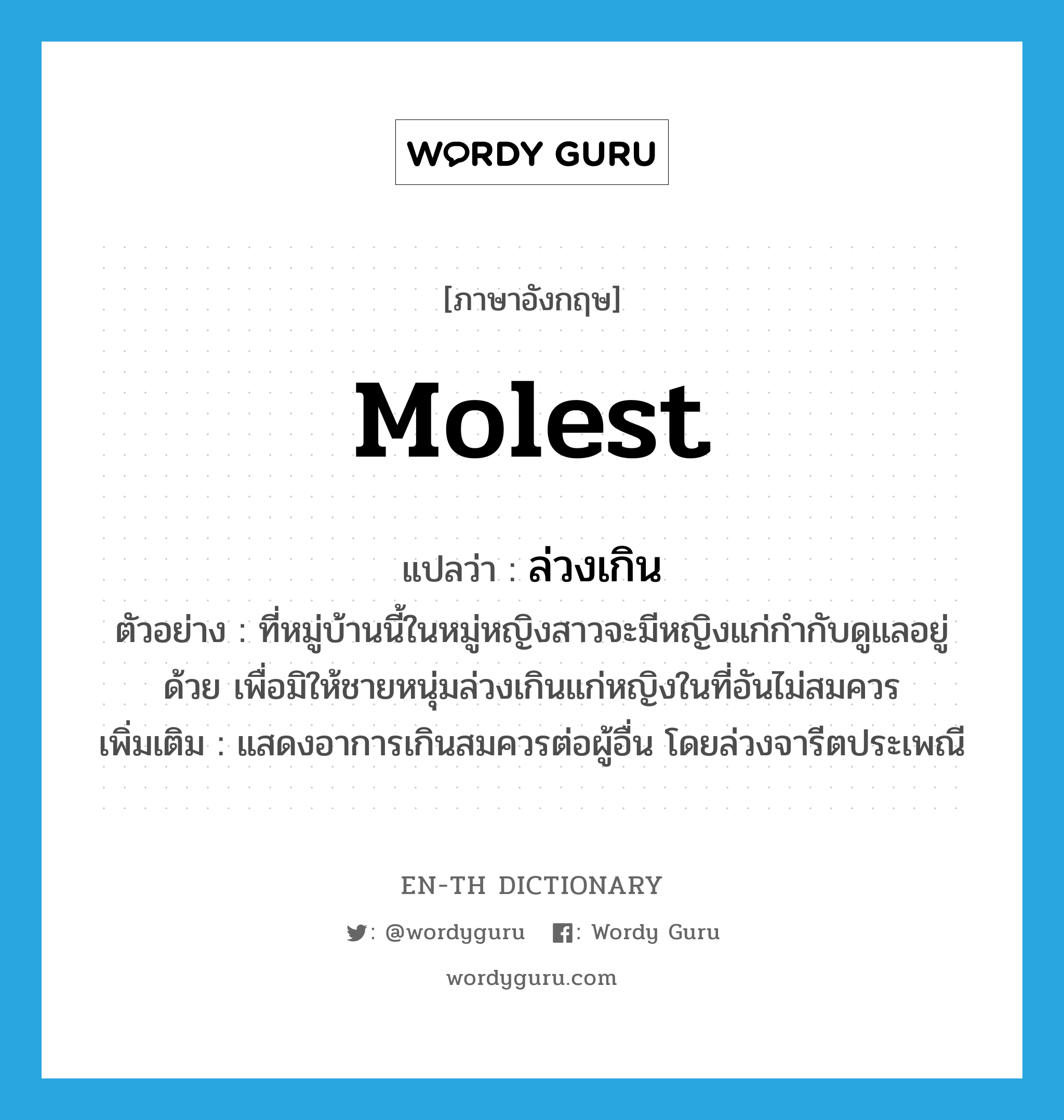 molest แปลว่า?, คำศัพท์ภาษาอังกฤษ molest แปลว่า ล่วงเกิน ประเภท V ตัวอย่าง ที่หมู่บ้านนี้ในหมู่หญิงสาวจะมีหญิงแก่กำกับดูแลอยู่ด้วย เพื่อมิให้ชายหนุ่มล่วงเกินแก่หญิงในที่อันไม่สมควร เพิ่มเติม แสดงอาการเกินสมควรต่อผู้อื่น โดยล่วงจารีตประเพณี หมวด V