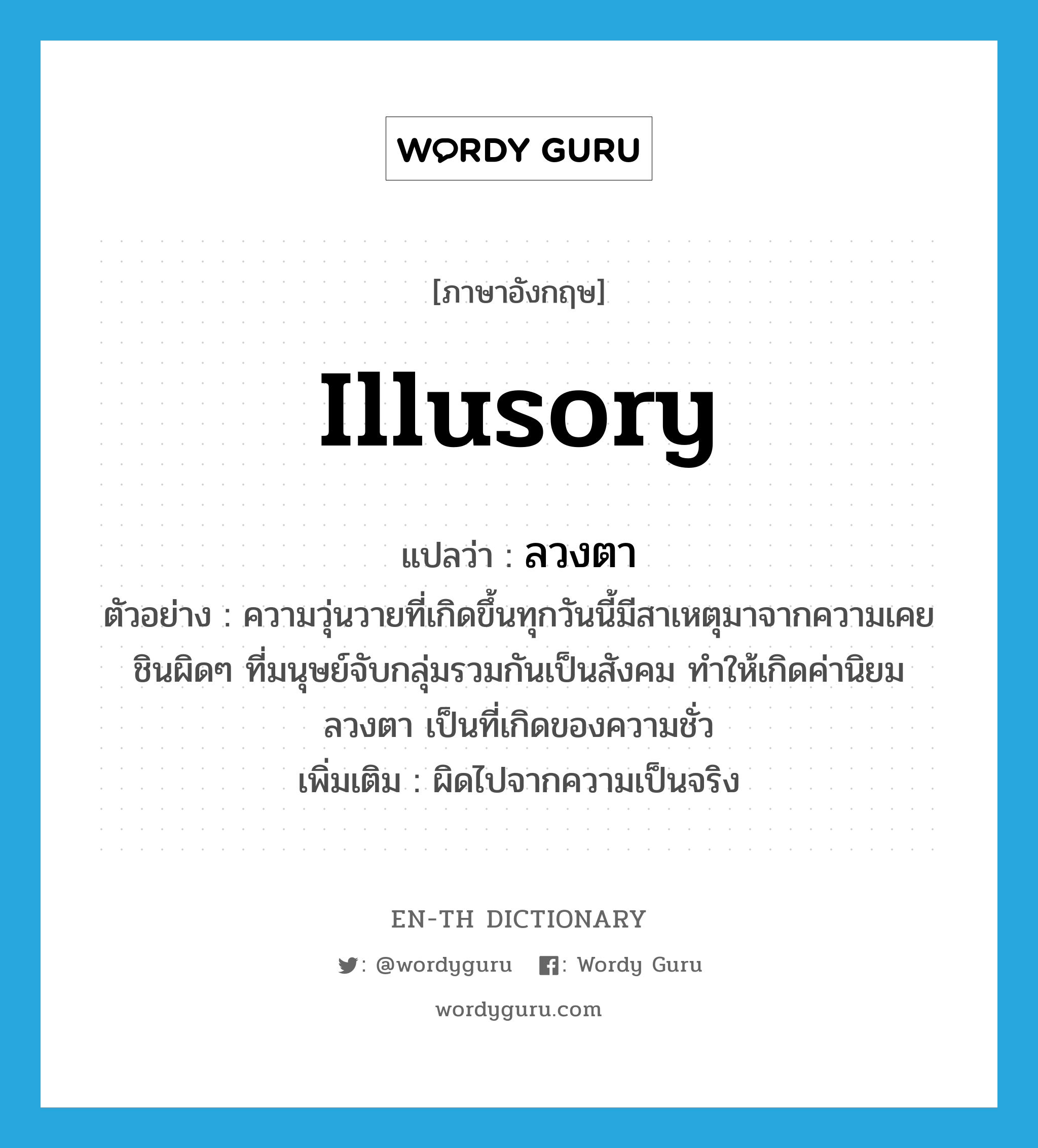 illusory แปลว่า?, คำศัพท์ภาษาอังกฤษ illusory แปลว่า ลวงตา ประเภท ADJ ตัวอย่าง ความวุ่นวายที่เกิดขึ้นทุกวันนี้มีสาเหตุมาจากความเคยชินผิดๆ ที่มนุษย์จับกลุ่มรวมกันเป็นสังคม ทำให้เกิดค่านิยมลวงตา เป็นที่เกิดของความชั่ว เพิ่มเติม ผิดไปจากความเป็นจริง หมวด ADJ