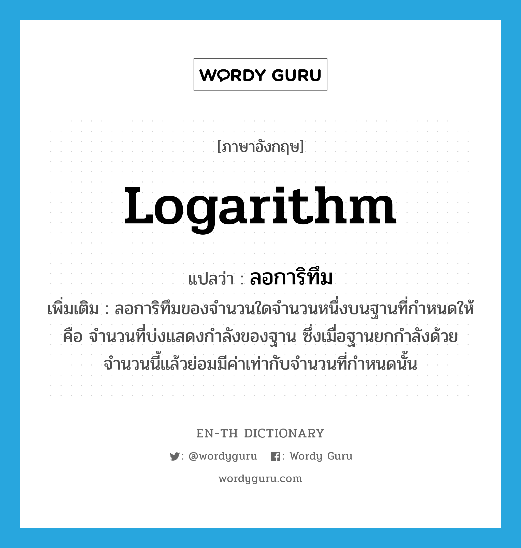 logarithm แปลว่า?, คำศัพท์ภาษาอังกฤษ logarithm แปลว่า ลอการิทึม ประเภท N เพิ่มเติม ลอการิทึมของจำนวนใดจำนวนหนึ่งบนฐานที่กำหนดให้ คือ จำนวนที่บ่งแสดงกำลังของฐาน ซึ่งเมื่อฐานยกกำลังด้วยจำนวนนี้แล้วย่อมมีค่าเท่ากับจำนวนที่กำหนดนั้น หมวด N