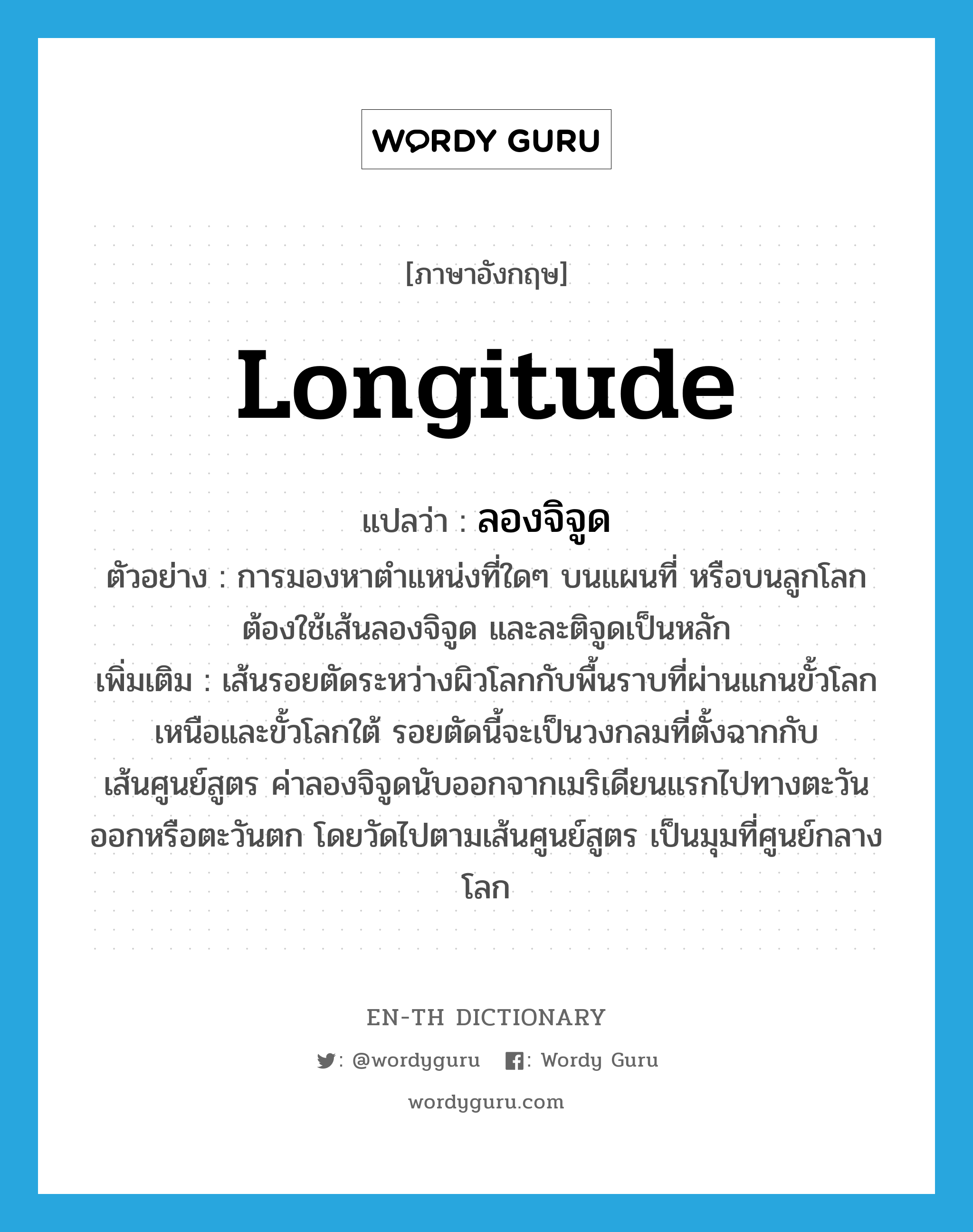 longitude แปลว่า?, คำศัพท์ภาษาอังกฤษ longitude แปลว่า ลองจิจูด ประเภท N ตัวอย่าง การมองหาตำแหน่งที่ใดๆ บนแผนที่ หรือบนลูกโลก ต้องใช้เส้นลองจิจูด และละติจูดเป็นหลัก เพิ่มเติม เส้นรอยตัดระหว่างผิวโลกกับพื้นราบที่ผ่านแกนขั้วโลกเหนือและขั้วโลกใต้ รอยตัดนี้จะเป็นวงกลมที่ตั้งฉากกับเส้นศูนย์สูตร ค่าลองจิจูดนับออกจากเมริเดียนแรกไปทางตะวันออกหรือตะวันตก โดยวัดไปตามเส้นศูนย์สูตร เป็นมุมที่ศูนย์กลางโลก หมวด N