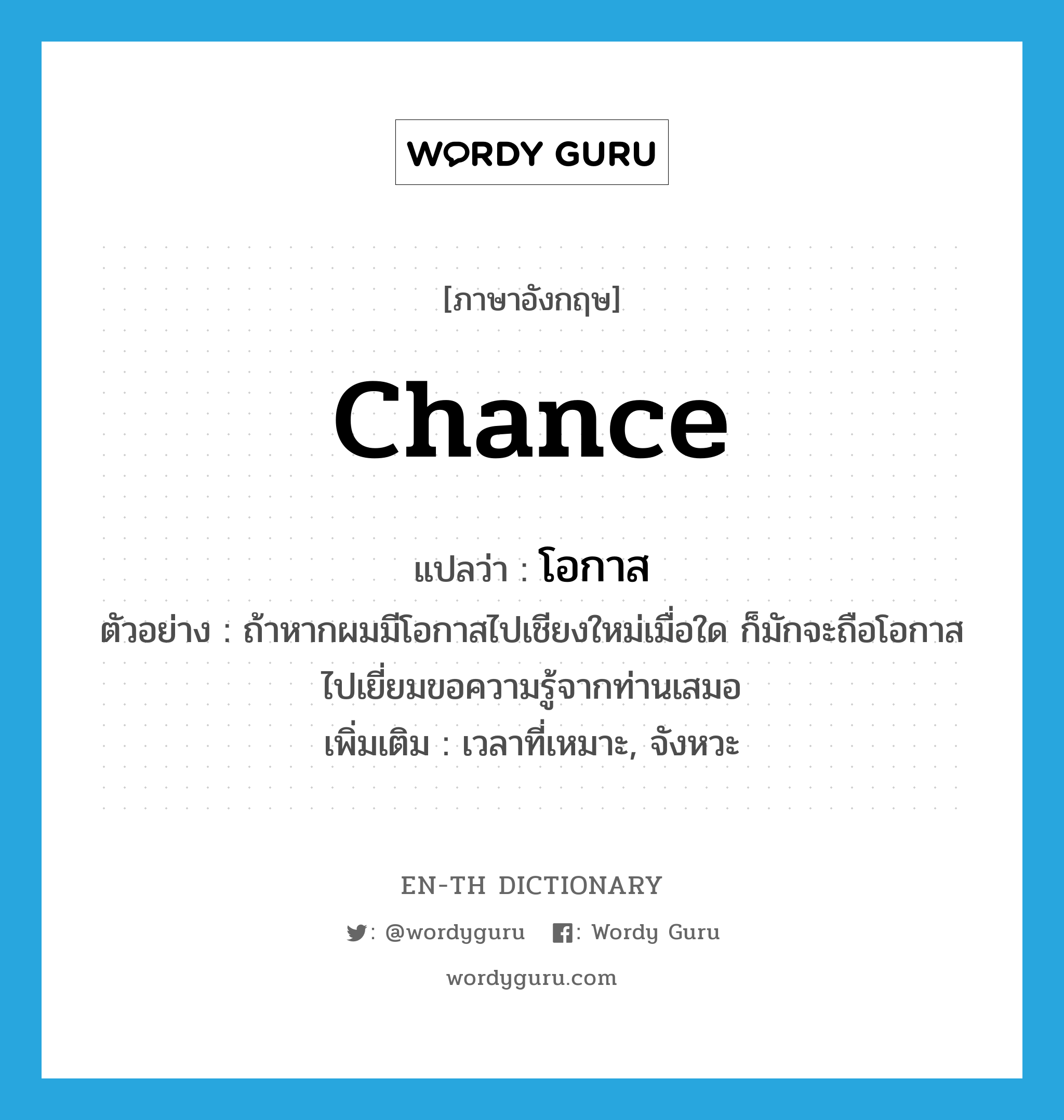 chance แปลว่า?, คำศัพท์ภาษาอังกฤษ chance แปลว่า โอกาส ประเภท N ตัวอย่าง ถ้าหากผมมีโอกาสไปเชียงใหม่เมื่อใด ก็มักจะถือโอกาสไปเยี่ยมขอความรู้จากท่านเสมอ เพิ่มเติม เวลาที่เหมาะ, จังหวะ หมวด N