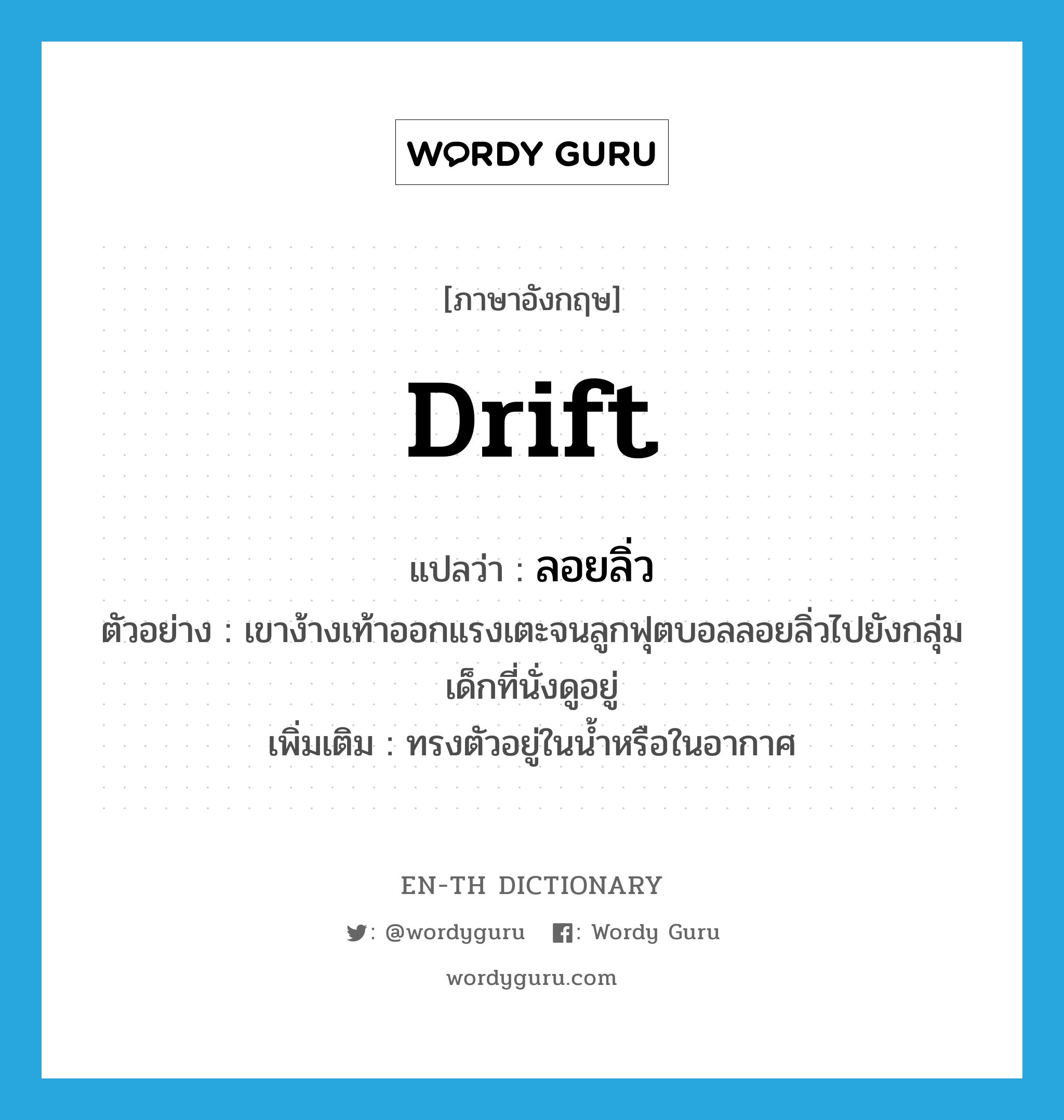 drift แปลว่า?, คำศัพท์ภาษาอังกฤษ drift แปลว่า ลอยลิ่ว ประเภท V ตัวอย่าง เขาง้างเท้าออกแรงเตะจนลูกฟุตบอลลอยลิ่วไปยังกลุ่มเด็กที่นั่งดูอยู่ เพิ่มเติม ทรงตัวอยู่ในน้ำหรือในอากาศ หมวด V