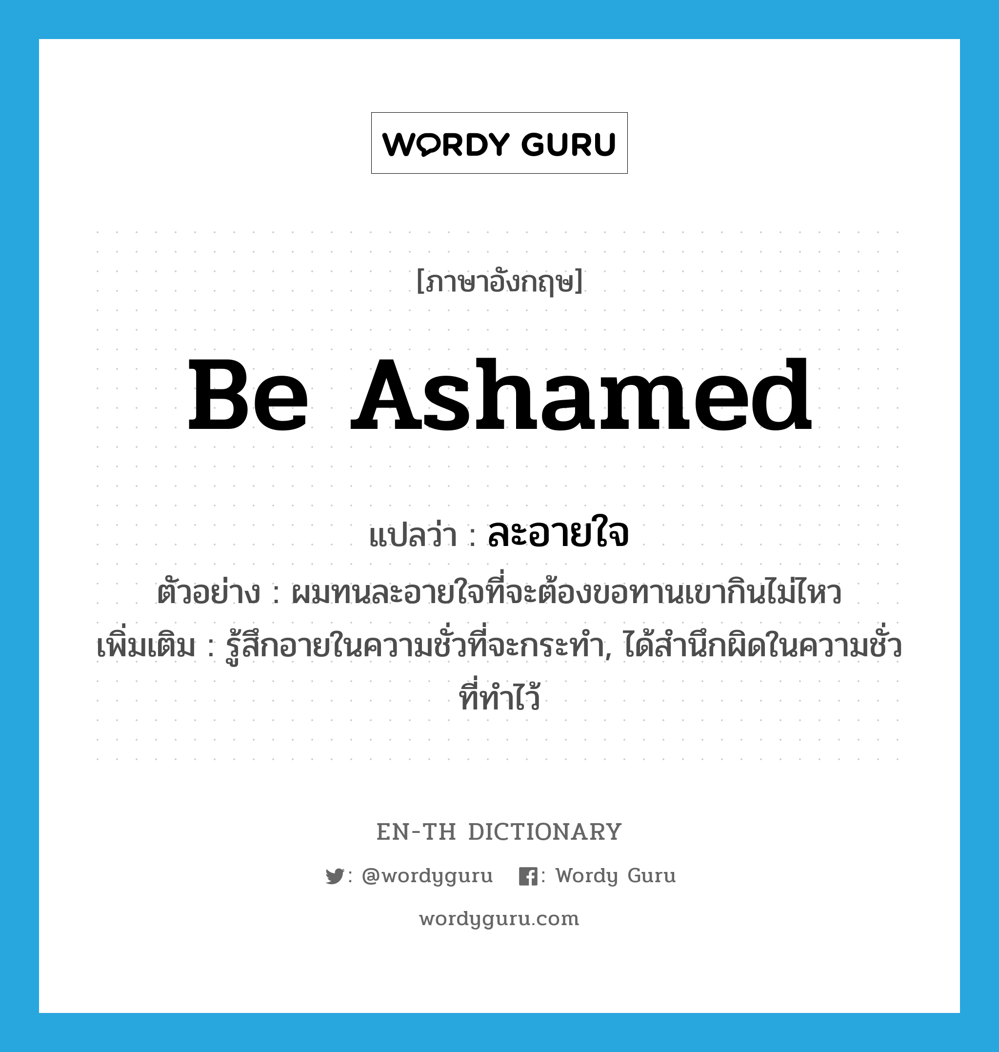 be ashamed แปลว่า?, คำศัพท์ภาษาอังกฤษ be ashamed แปลว่า ละอายใจ ประเภท V ตัวอย่าง ผมทนละอายใจที่จะต้องขอทานเขากินไม่ไหว เพิ่มเติม รู้สึกอายในความชั่วที่จะกระทำ, ได้สำนึกผิดในความชั่วที่ทำไว้ หมวด V