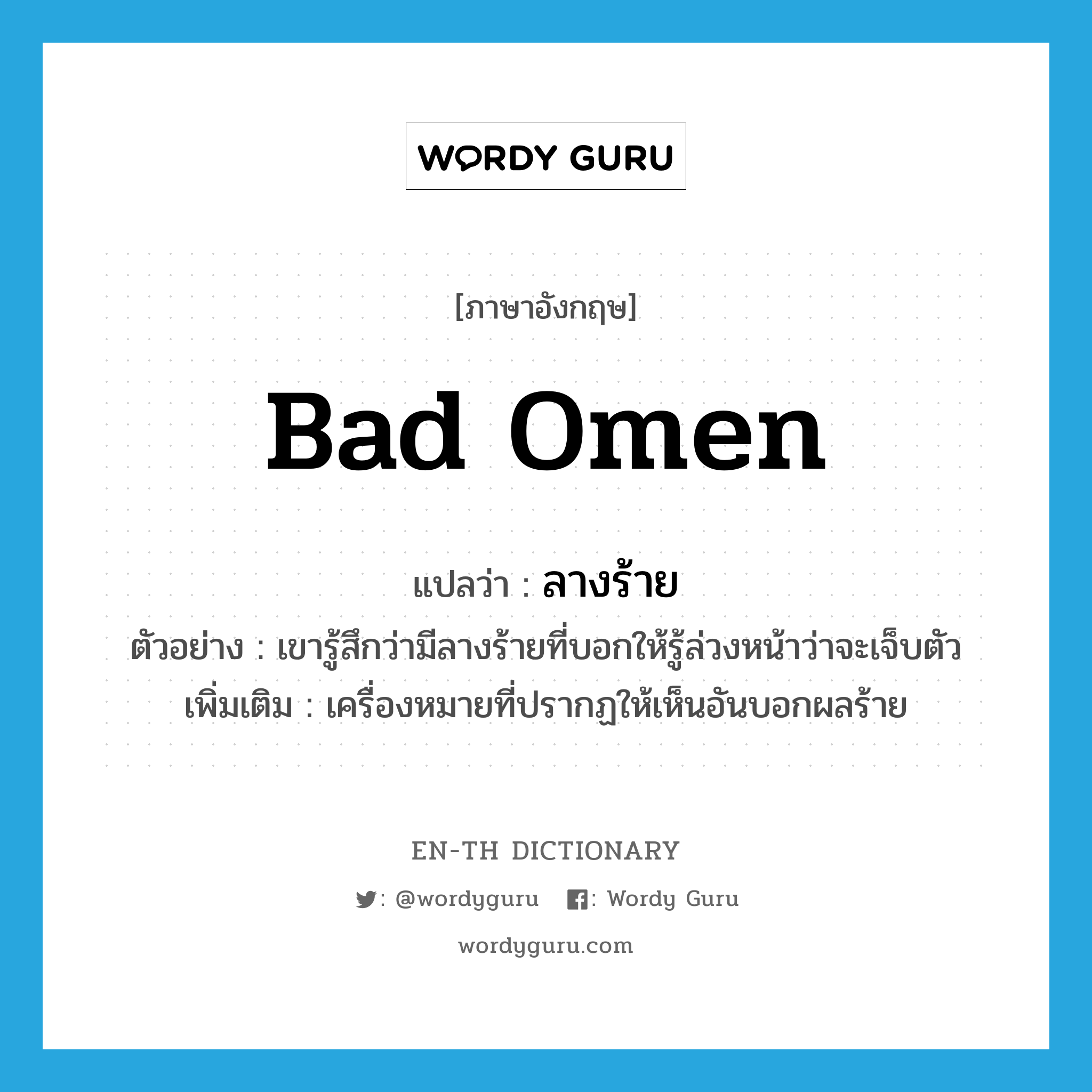 bad omen แปลว่า?, คำศัพท์ภาษาอังกฤษ bad omen แปลว่า ลางร้าย ประเภท N ตัวอย่าง เขารู้สึกว่ามีลางร้ายที่บอกให้รู้ล่วงหน้าว่าจะเจ็บตัว เพิ่มเติม เครื่องหมายที่ปรากฏให้เห็นอันบอกผลร้าย หมวด N