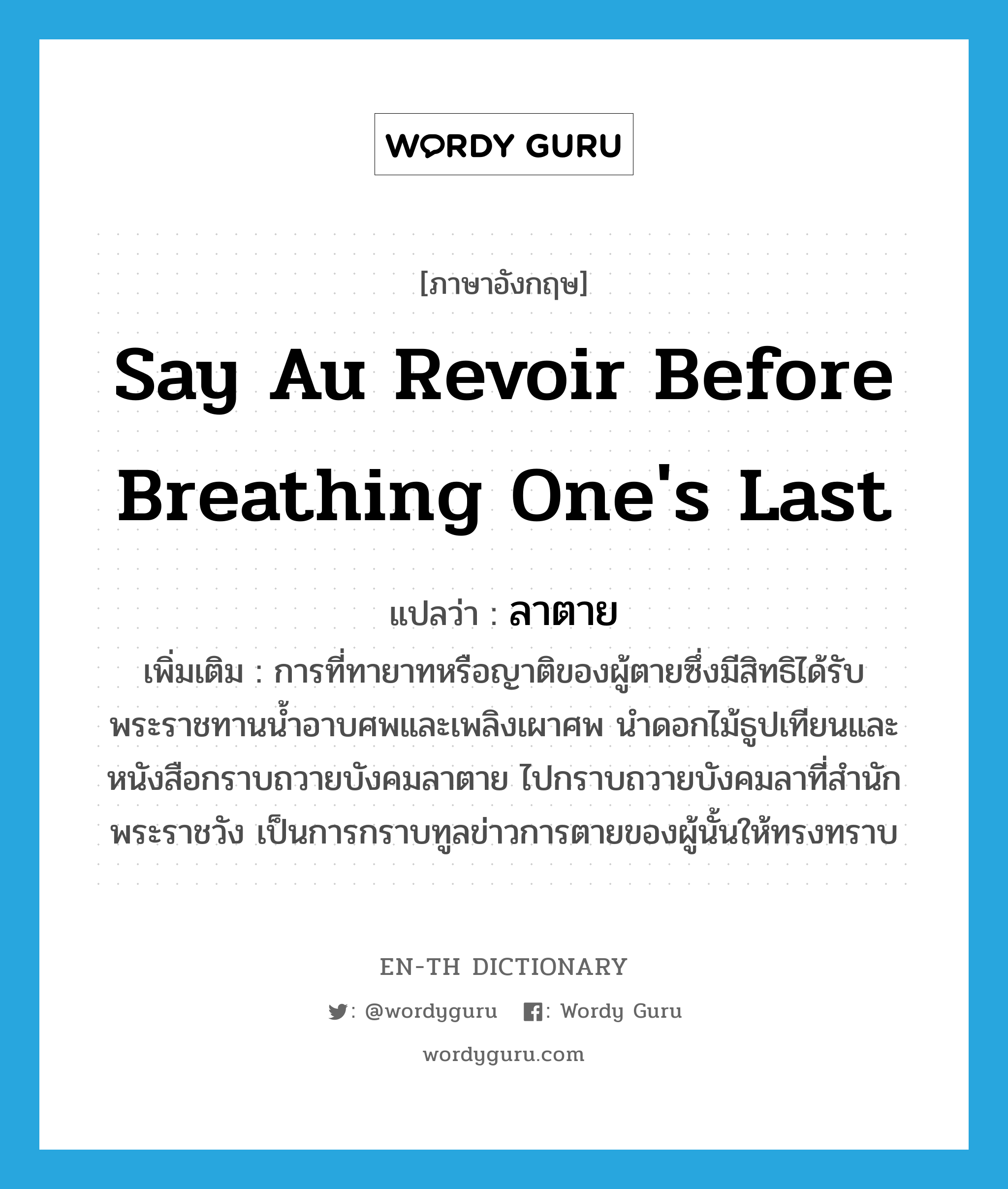 say au revoir before breathing one&#39;s last แปลว่า?, คำศัพท์ภาษาอังกฤษ say au revoir before breathing one&#39;s last แปลว่า ลาตาย ประเภท V เพิ่มเติม การที่ทายาทหรือญาติของผู้ตายซึ่งมีสิทธิได้รับพระราชทานน้ำอาบศพและเพลิงเผาศพ นำดอกไม้ธูปเทียนและหนังสือกราบถวายบังคมลาตาย ไปกราบถวายบังคมลาที่สำนักพระราชวัง เป็นการกราบทูลข่าวการตายของผู้นั้นให้ทรงทราบ หมวด V