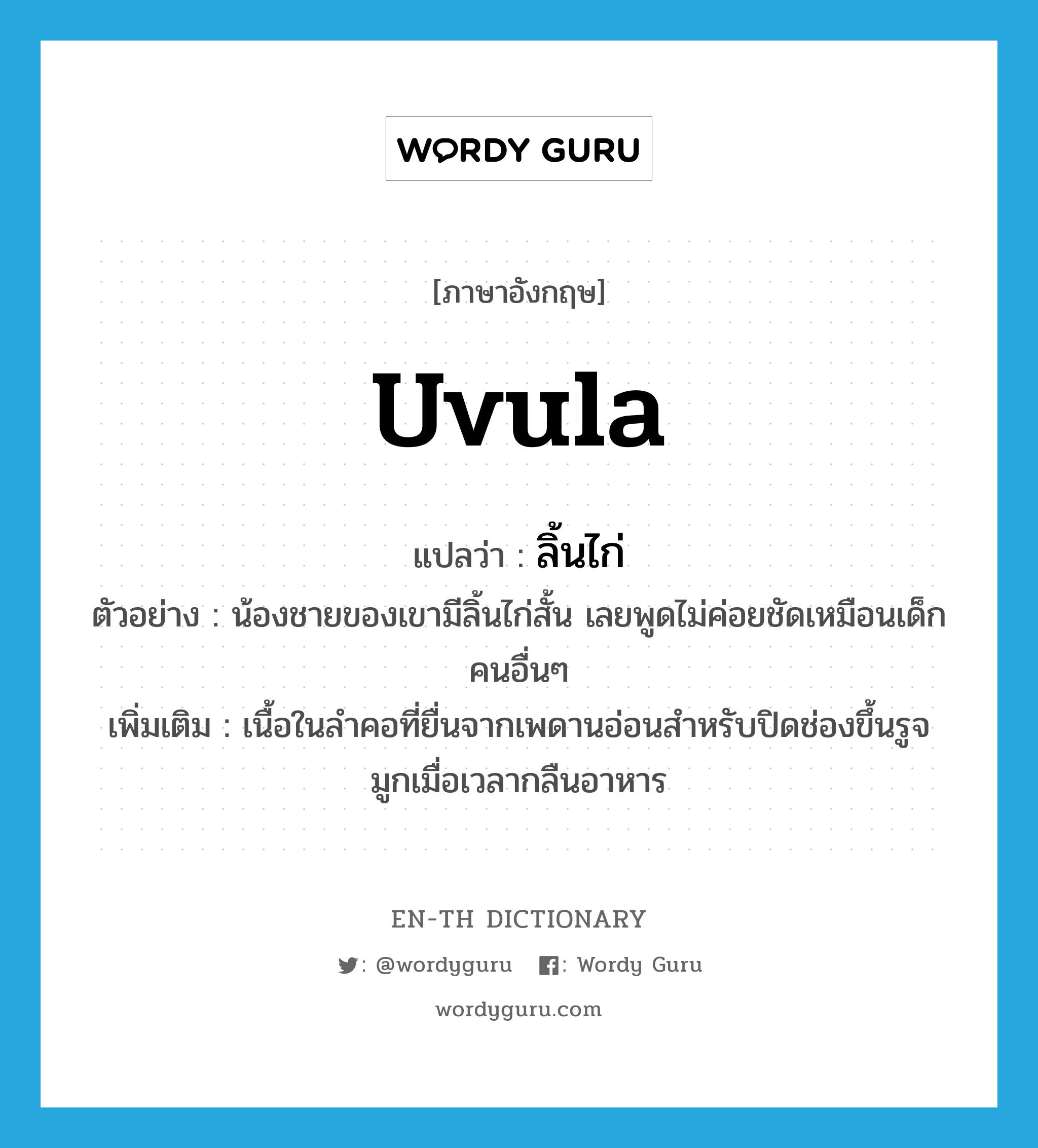 uvula แปลว่า?, คำศัพท์ภาษาอังกฤษ uvula แปลว่า ลิ้นไก่ ประเภท N ตัวอย่าง น้องชายของเขามีลิ้นไก่สั้น เลยพูดไม่ค่อยชัดเหมือนเด็กคนอื่นๆ เพิ่มเติม เนื้อในลำคอที่ยื่นจากเพดานอ่อนสำหรับปิดช่องขึ้นรูจมูกเมื่อเวลากลืนอาหาร หมวด N