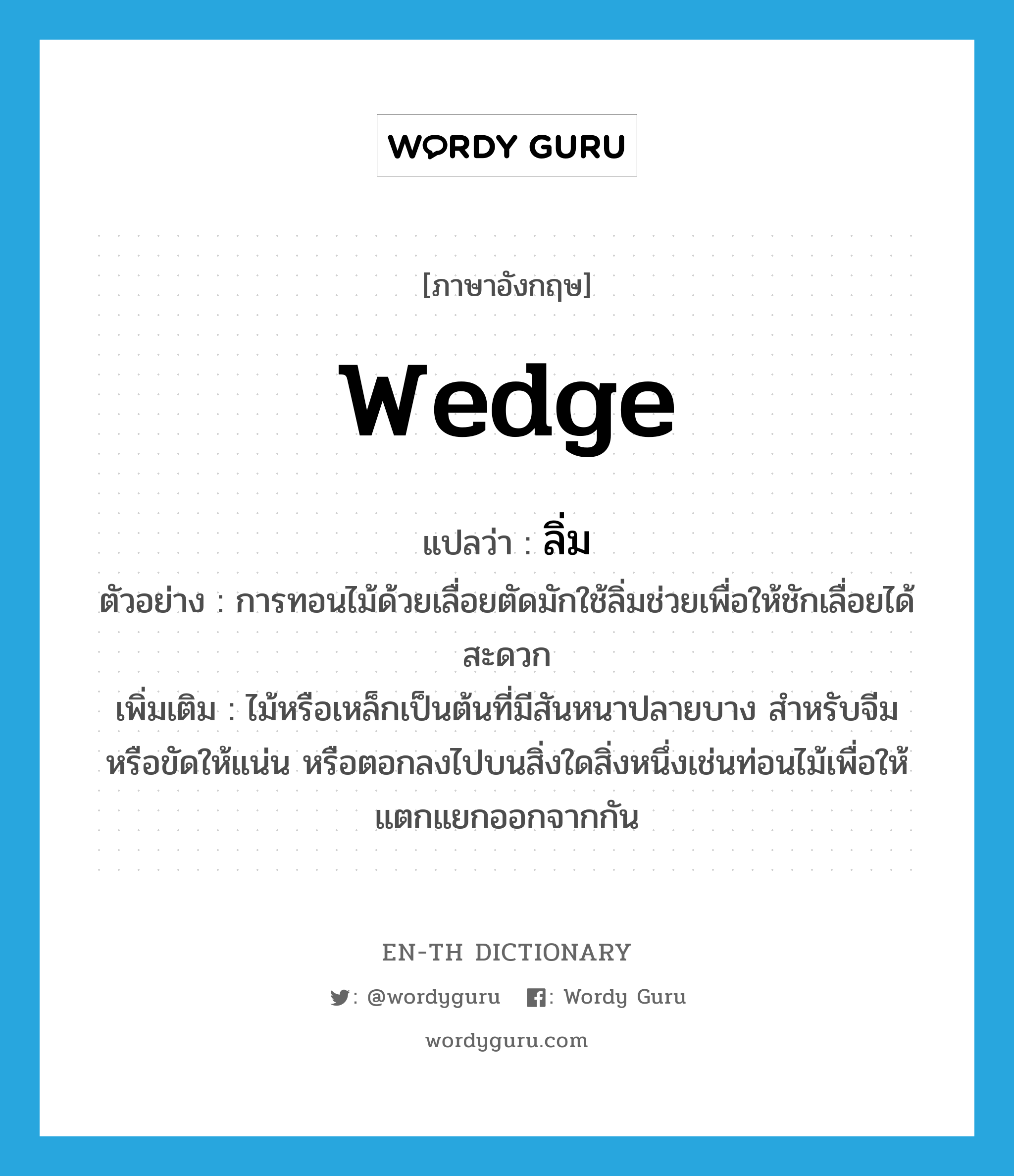 wedge แปลว่า?, คำศัพท์ภาษาอังกฤษ wedge แปลว่า ลิ่ม ประเภท N ตัวอย่าง การทอนไม้ด้วยเลื่อยตัดมักใช้ลิ่มช่วยเพื่อให้ชักเลื่อยได้สะดวก เพิ่มเติม ไม้หรือเหล็กเป็นต้นที่มีสันหนาปลายบาง สำหรับจีมหรือขัดให้แน่น หรือตอกลงไปบนสิ่งใดสิ่งหนึ่งเช่นท่อนไม้เพื่อให้แตกแยกออกจากกัน หมวด N