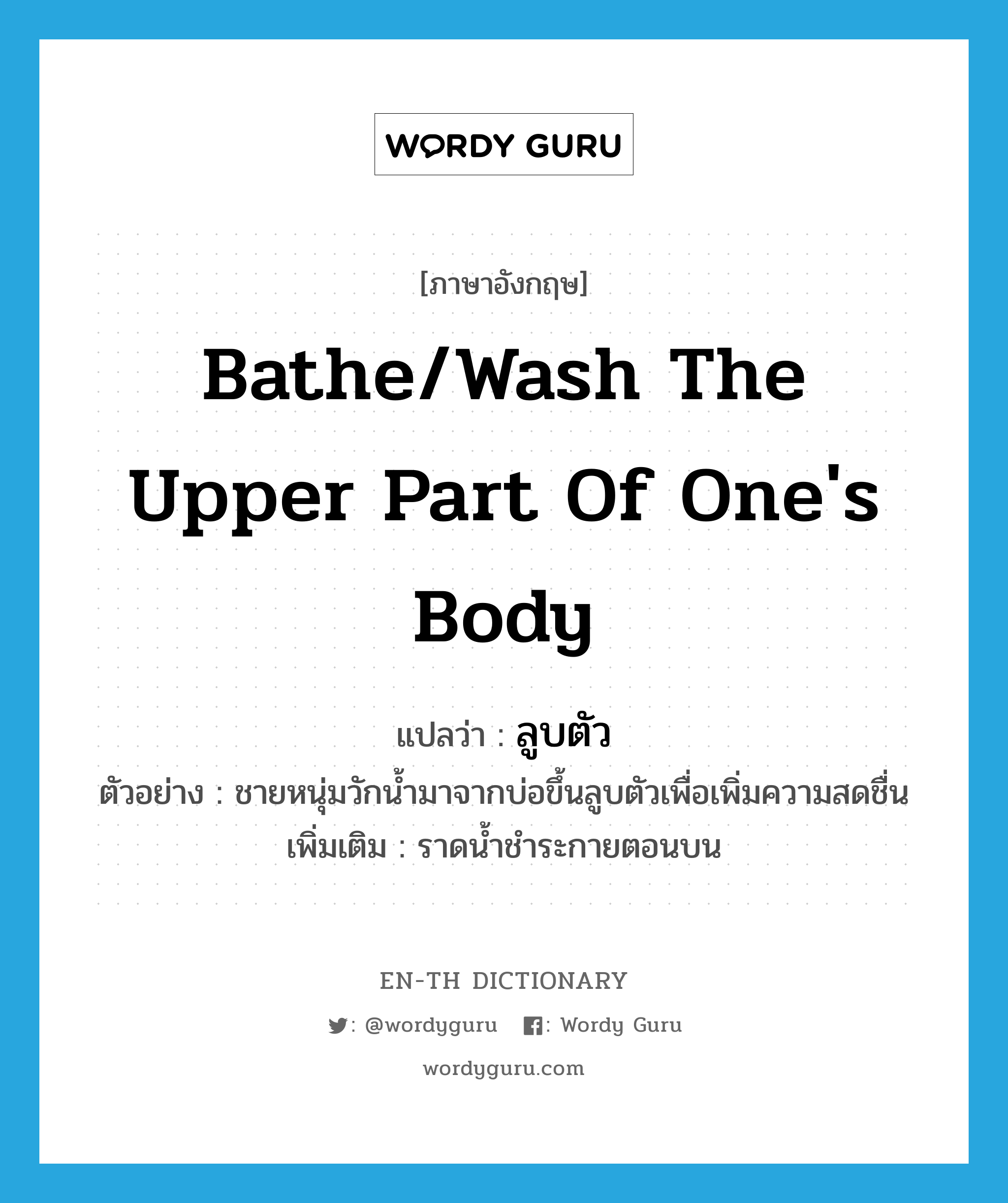 bathe/wash the upper part of one&#39;s body แปลว่า?, คำศัพท์ภาษาอังกฤษ bathe/wash the upper part of one&#39;s body แปลว่า ลูบตัว ประเภท V ตัวอย่าง ชายหนุ่มวักน้ำมาจากบ่อขึ้นลูบตัวเพื่อเพิ่มความสดชื่น เพิ่มเติม ราดน้ำชำระกายตอนบน หมวด V