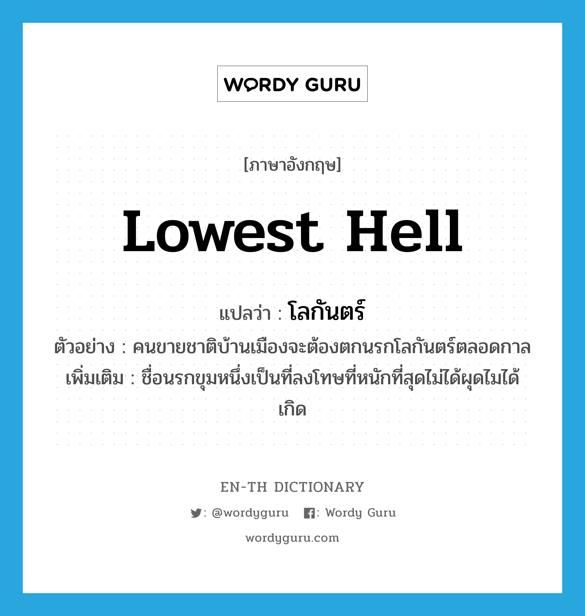 lowest hell แปลว่า?, คำศัพท์ภาษาอังกฤษ lowest hell แปลว่า โลกันตร์ ประเภท N ตัวอย่าง คนขายชาติบ้านเมืองจะต้องตกนรกโลกันตร์ตลอดกาล เพิ่มเติม ชื่อนรกขุมหนึ่งเป็นที่ลงโทษที่หนักที่สุดไม่ได้ผุดไมได้เกิด หมวด N