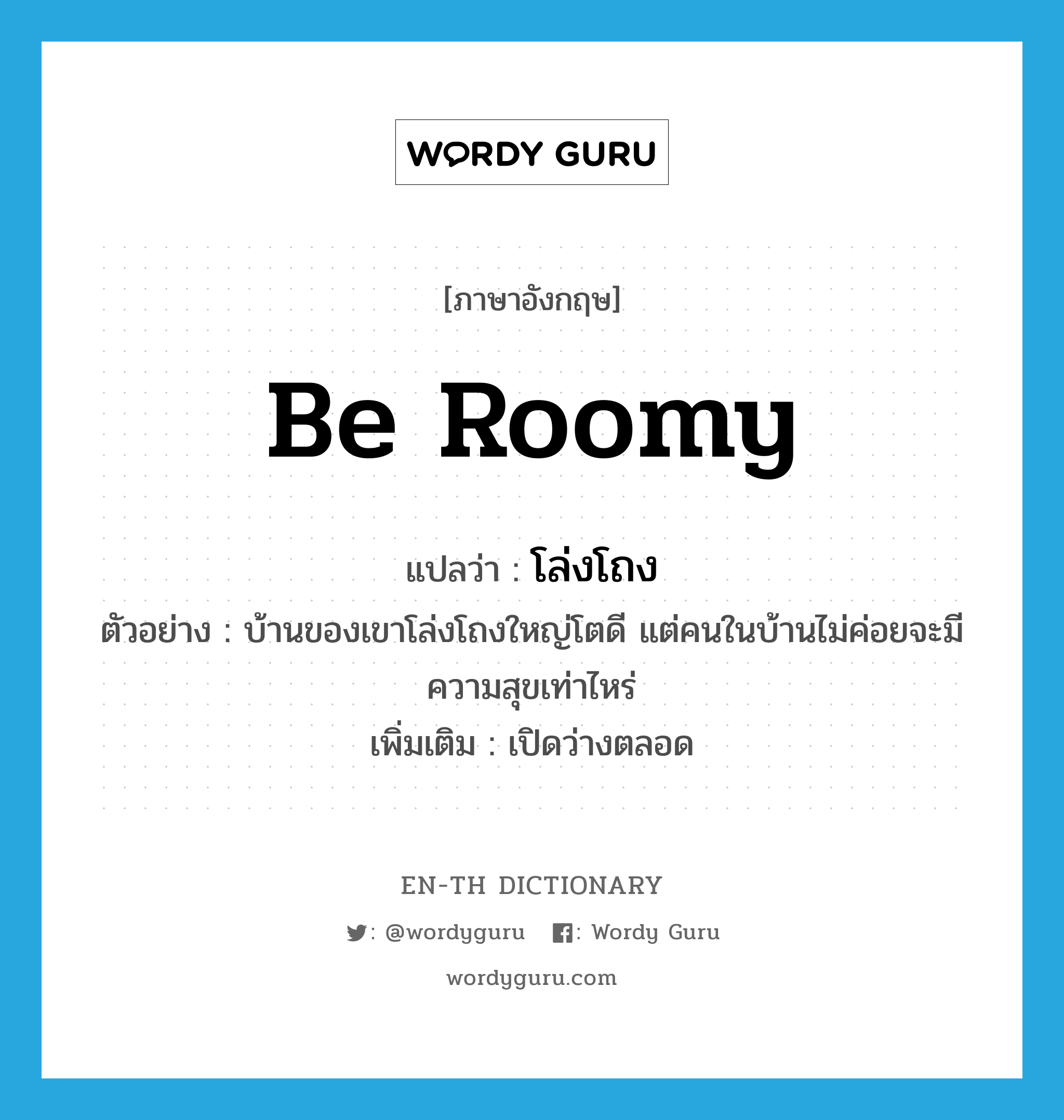 be roomy แปลว่า?, คำศัพท์ภาษาอังกฤษ be roomy แปลว่า โล่งโถง ประเภท V ตัวอย่าง บ้านของเขาโล่งโถงใหญ่โตดี แต่คนในบ้านไม่ค่อยจะมีความสุขเท่าไหร่ เพิ่มเติม เปิดว่างตลอด หมวด V