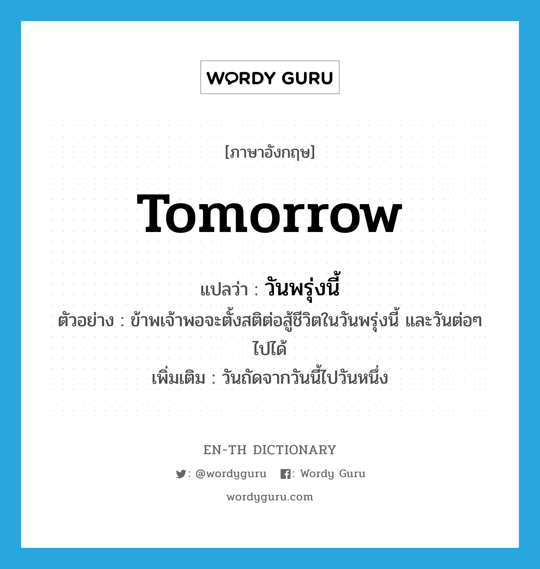 tomorrow แปลว่า?, คำศัพท์ภาษาอังกฤษ tomorrow แปลว่า วันพรุ่งนี้ ประเภท N ตัวอย่าง ข้าพเจ้าพอจะตั้งสติต่อสู้ชีวิตในวันพรุ่งนี้ และวันต่อๆ ไปได้ เพิ่มเติม วันถัดจากวันนี้ไปวันหนึ่ง หมวด N