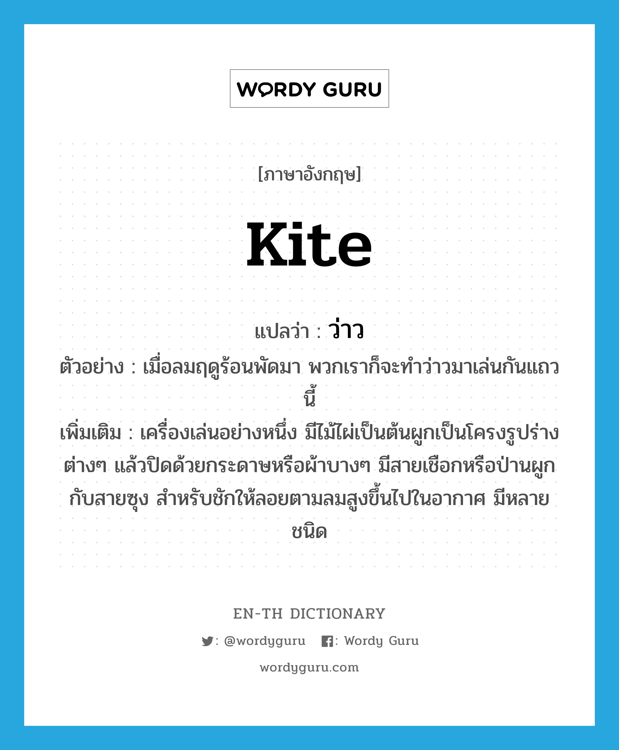 kite แปลว่า?, คำศัพท์ภาษาอังกฤษ kite แปลว่า ว่าว ประเภท N ตัวอย่าง เมื่อลมฤดูร้อนพัดมา พวกเราก็จะทำว่าวมาเล่นกันแถวนี้ เพิ่มเติม เครื่องเล่นอย่างหนึ่ง มีไม้ไผ่เป็นต้นผูกเป็นโครงรูปร่างต่างๆ แล้วปิดด้วยกระดาษหรือผ้าบางๆ มีสายเชือกหรือป่านผูกกับสายซุง สำหรับชักให้ลอยตามลมสูงขึ้นไปในอากาศ มีหลายชนิด หมวด N