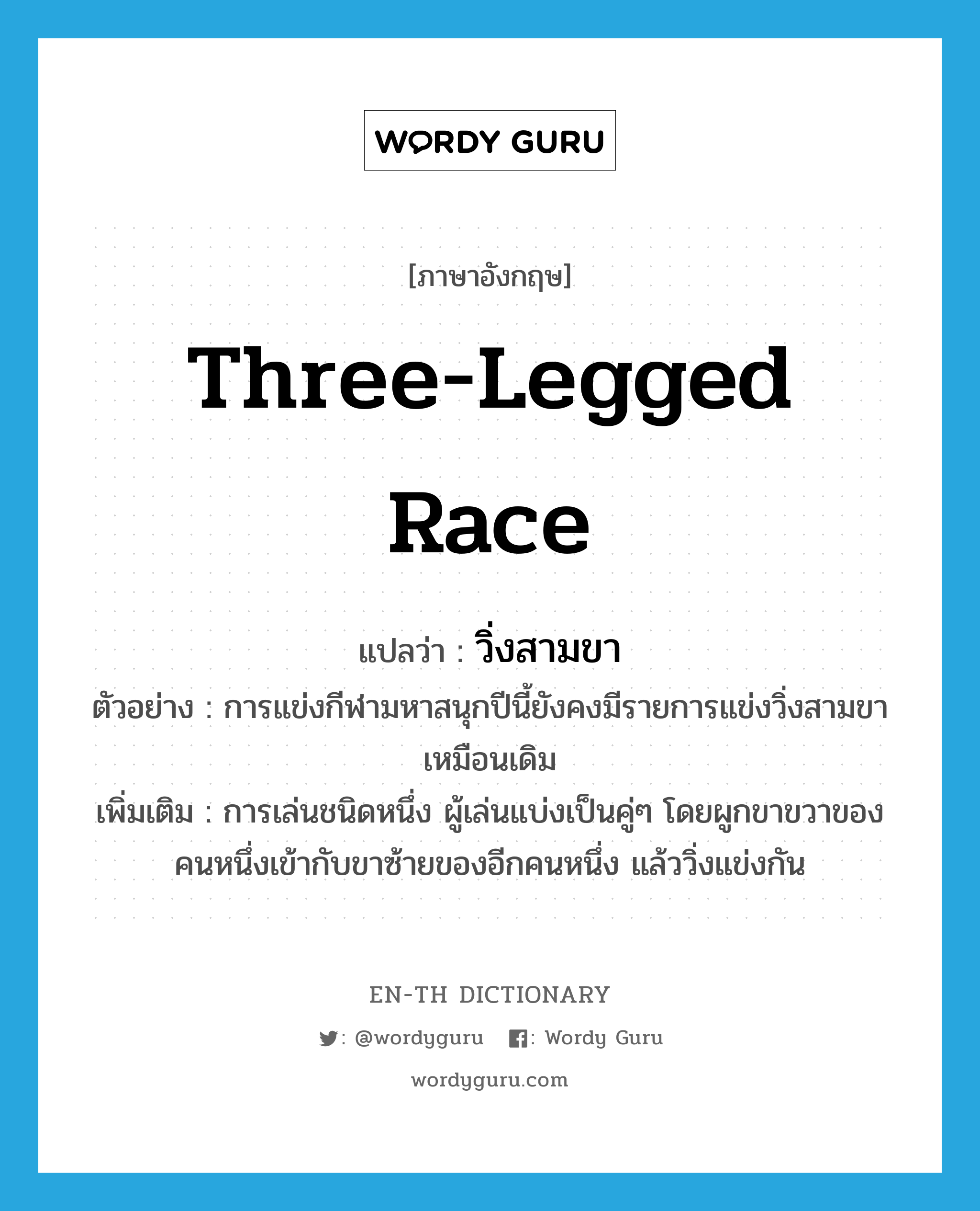 three-legged race แปลว่า?, คำศัพท์ภาษาอังกฤษ three-legged race แปลว่า วิ่งสามขา ประเภท N ตัวอย่าง การแข่งกีฬามหาสนุกปีนี้ยังคงมีรายการแข่งวิ่งสามขาเหมือนเดิม เพิ่มเติม การเล่นชนิดหนึ่ง ผู้เล่นแบ่งเป็นคู่ๆ โดยผูกขาขวาของคนหนึ่งเข้ากับขาซ้ายของอีกคนหนึ่ง แล้ววิ่งแข่งกัน หมวด N